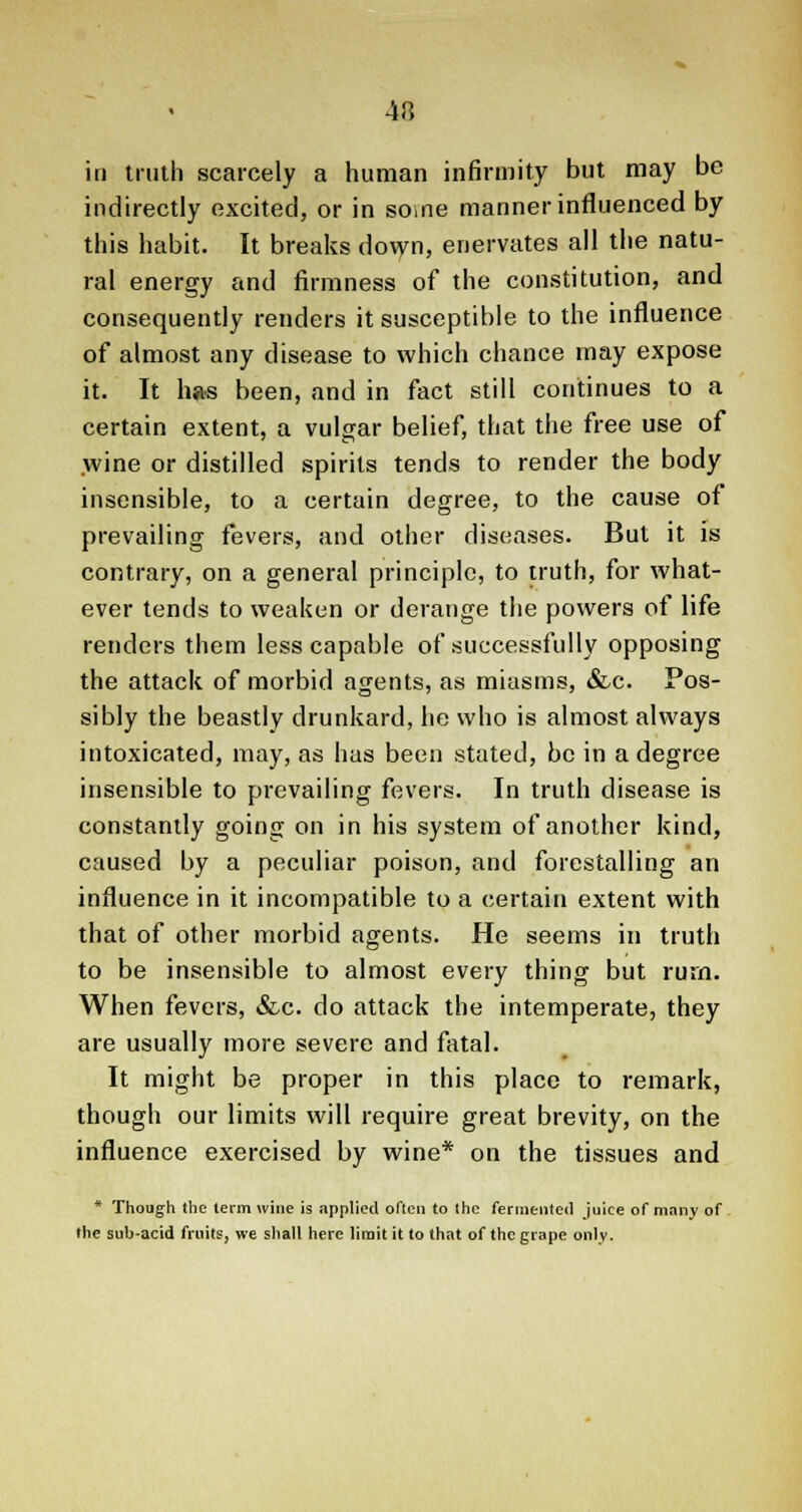 4rt in truth scarcely a human infirmity but may be indirectly excited, or in some manner influenced by this habit. It breaks down, enervates all the natu- ral energy and firmness of the constitution, and consequently renders it susceptible to the influence of almost any disease to which chance may expose it. It has been, and in fact still continues to a certain extent, a vulgar belief, that the free use of wine or distilled spirits tends to render the body insensible, to a certain degree, to the cause of prevailing fevers, and other diseases. But it is contrary, on a general principle, to truth, for what- ever tends to weaken or derange the powers of life renders them less capable of successfully opposing the attack of morbid agents, as miasms, &c. Pos- sibly the beastly drunkard, lie who is almost always intoxicated, may, as has been stated, be in a degree insensible to prevailing fevers. In truth disease is constantly going on in his system of another kind, caused by a peculiar poison, and forestalling an influence in it incompatible to a certain extent with that of other morbid agents. He seems in truth to be insensible to almost every thing but rurn. When fevers, &c. do attack the intemperate, they are usually more severe and fatal. It might be proper in this place to remark, though our limits will require great brevity, on the influence exercised by wine* on the tissues and * Though the term wine is applied often to the fermented juice of many of the sub-acid fruits, we shall here limit it to that of the grape only.