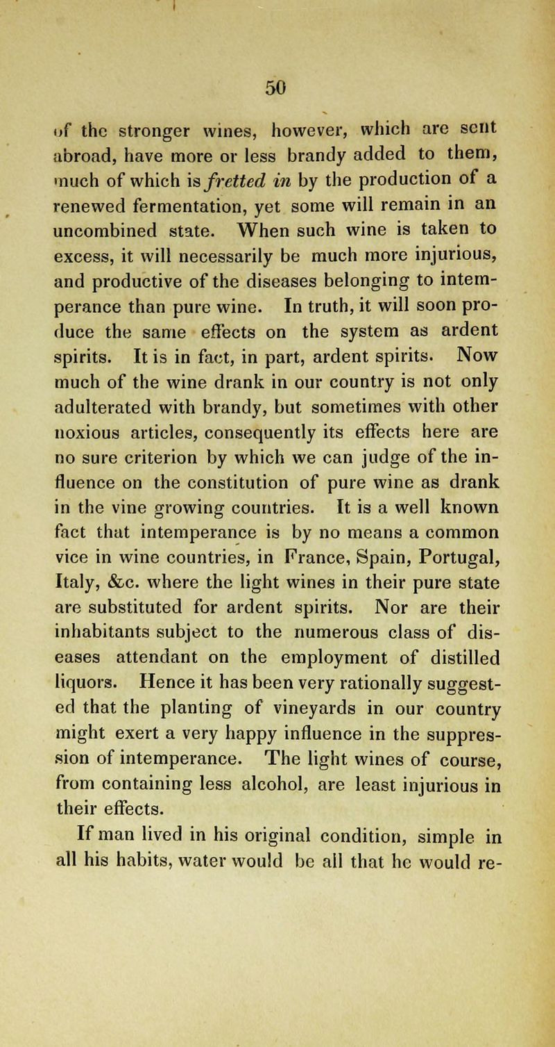 of the stronger wines, however, which are sent abroad, have more or less brandy added to them, much of which is fretted in by the production of a renewed fermentation, yet some will remain in an uncombined state. When such wine is taken to excess, it will necessarily be much more injurious, and productive of the diseases belonging to intem- perance than pure wine. In truth, it will soon pro- duce the same effects on the system as ardent spirits. It is in fact, in part, ardent spirits. Now much of the wine drank in our country is not only adulterated with brandy, but sometimes with other noxious articles, consequently its effects here are no sure criterion by which we can judge of the in- fluence on the constitution of pure wine as drank in the vine growing countries. It is a well known fact that intemperance is by no means a common vice in wine countries, in France, Spain, Portugal, Italy, &c. where the light wines in their pure state are substituted for ardent spirits. Nor are their inhabitants subject to the numerous class of dis- eases attendant on the employment of distilled liquors. Hence it has been very rationally suggest- ed that the planting of vineyards in our country might exert a very happy influence in the suppres- sion of intemperance. The light wines of course, from containing less alcohol, are least injurious in their effects. If man lived in his original condition, simple in all his habits, water would be all that he would re-