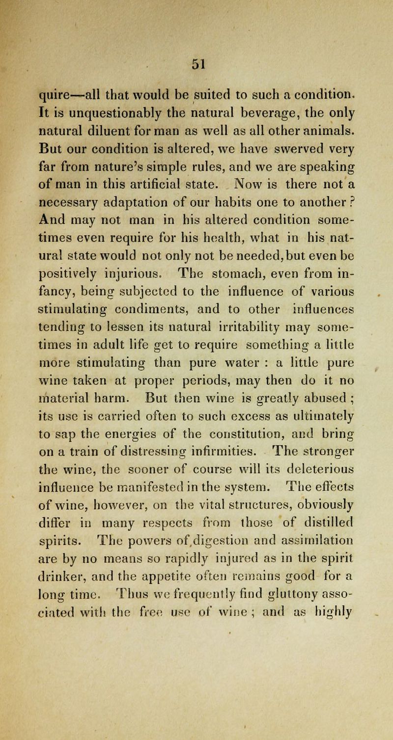 quire—all that would be suited to such a condition. It is unquestionably the natural beverage, the only natural diluent for man as well as all other animals. But our condition is altered, we have swerved very far from nature's simple rules, and we are speaking of man in this artificial state. Now is there not a necessary adaptation of our habits one to another ? And may not man in his altered condition some- times even require for his health, what in his nat- ural state would not only not be needed,but even be positively injurious. The stomach, even from in- fancy, being subjected to the influence of various stimulating condiments, and to other influences tending to lessen its natural irritability may some- times in adult life get to require something a little- more stimulating than pure water : a little pure wine taken at proper periods, may then do it no material harm. But then wine is greatly abused ; its use is carried often to such excess as ultimately to sap the energies of the constitution, and bring on a train of distressing infirmities. The stronger the wine, the sooner of course will its deleterious influence be manifested in the system. The effects of wine, however, on the vital structures, obviously differ in many respects from those of distilled spirits. The powers of.digestion and assimilation are by no means so rapidly injured as in the spirit drinker, and the appetite often remains good for a long time. Thus we frequently find gluttony asso- ciated with the free use of wine ; and as highly