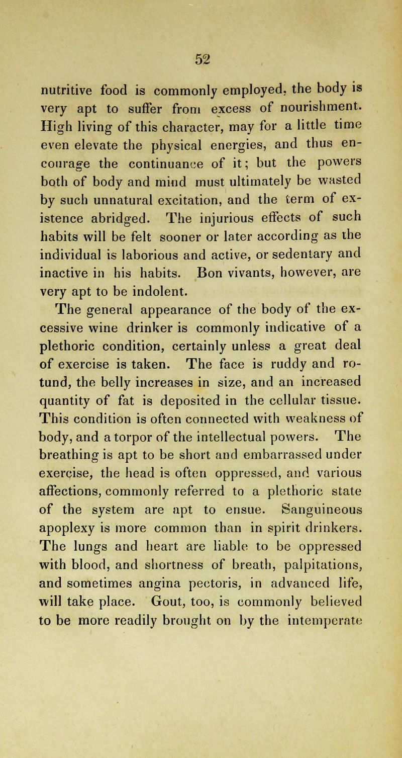 nutritive food is commonly employed, the body is very apt to suffer from excess of nourishment. High living of this character, may for a little time even elevate the physical energies, and thus en- courage the continuance of it; but the powers both of body and mind must ultimately be wasted by such unnatural excitation, and the term of ex- istence abridged. The injurious effects of such habits will be felt sooner or later according as the individual is laborious and active, or sedentary and inactive in his habits. Bon vivants, however, are very apt to be indolent. The general appearance of the body of the ex- cessive wine drinker is commonly indicative of a plethoric condition, certainly unless a great deal of exercise is taken. The face is ruddy and ro- tund, the belly increases in size, and an increased quantity of fat is deposited in the cellular tissue. This condition is often connected with weakness of body, and a torpor of the intellectual powers. The breathing is apt to be short and embarrassed under exercise, the head is often oppressed, and various affections, commonly referred to a plethoric state of the system are apt to ensue. Sanguineous apoplexy is more common than in spirit drinkers. The lungs and heart are liable to be oppressed with blood, and shortness of breath, palpitations, and sometimes angina pectoris, in advanced life, will take place. Gout, too, is commonly believed to be more readily brought on by the intemperate