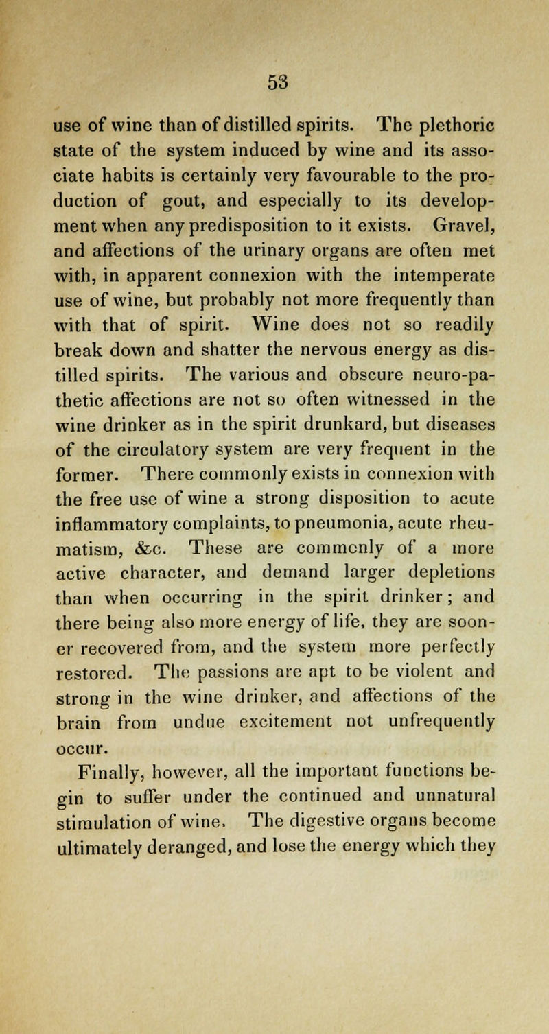 use of wine than of distilled spirits. The plethoric state of the system induced by wine and its asso- ciate habits is certainly very favourable to the pro- duction of gout, and especially to its develop- ment when any predisposition to it exists. Gravel, and affections of the urinary organs are often met with, in apparent connexion with the intemperate use of wine, but probably not more frequently than with that of spirit. Wine does not so readily break down and shatter the nervous energy as dis- tilled spirits. The various and obscure neuro-pa- thetic affections are not so often witnessed in the wine drinker as in the spirit drunkard, but diseases of the circulatory system are very frequent in the former. There commonly exists in connexion with the free use of wine a strong disposition to acute inflammatory complaints, to pneumonia, acute rheu- matism, &c. These are commonly of a more active character, and demand larger depletions than when occurring in the spirit drinker; and there being also more energy of life, they are soon- er recovered from, and the system more perfectly restored. The passions are apt to be violent and strong in the wine drinker, and affections of the brain from undue excitement not unfrequently occur. Finally, however, all the important functions be- gin to suffer under the continued and unnatural stimulation of wine. The digestive organs become ultimately deranged, and lose the energy which they