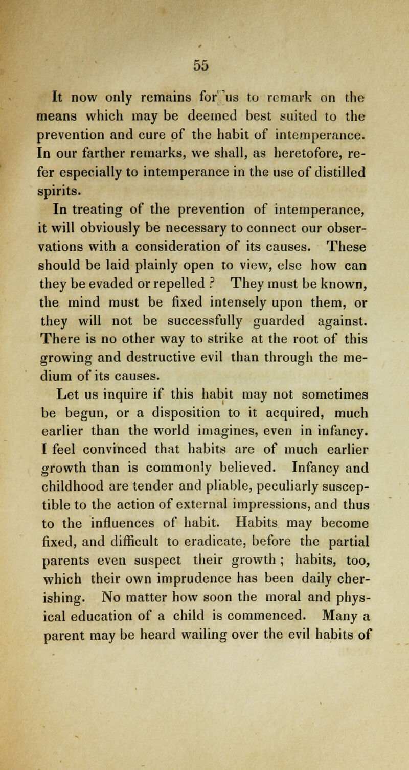 It now only remains for us to remark on the means which may be deemed best suited to the prevention and cure of the habit of intemperance. In our farther remarks, we shall, as heretofore, re- fer especially to intemperance in the use of distilled spirits. In treating of the prevention of intemperance, it will obviously be necessary to connect our obser- vations with a consideration of its causes. These should be laid plainly open to view, else how can they be evaded or repelled ? They must be known, the mind must be fixed intensely upon them, or they will not be successfully guarded against. There is no other way to strike at the root of this growing and destructive evil than through the me- dium of its causes. Let us inquire if this habit may not sometimes be begun, or a disposition to it acquired, much earlier than the world imagines, even in infancy. I feel convinced that habits are of much earlier growth than is commonly believed. Infancy and childhood are tender and pliable, peculiarly suscep- tible to the action of external impressions, and thus to the influences of habit. Habits may become fixed, and difficult to eradicate, before the partial parents even suspect their growth; habits, too, which their own imprudence has been daily cher- ishing. No matter how soon the moral and phys- ical education of a child is commenced. Many a parent may be heard wailing over the evil habits of
