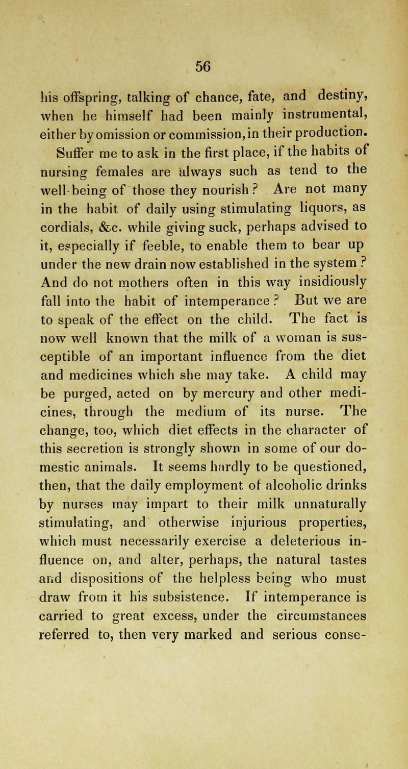 his offspring, talking of chance, fate, and destiny, when he himself had been mainly instrumental, either by omission or commission, in their production. Suffer me to ask in the first place, if the habits of nursing females are always such as tend to the well being of those they nourish? Are not many in the habit of daily using stimulating liquors, as cordials, &c. while giving suck, perhaps advised to it, especially if feeble, to enable them to bear up under the new drain now established in the system ? And do not mothers often in this way insidiously fall into the habit of intemperance ? But we are to speak of the effect on the child. The fact is now well known that the milk of a woman is sus- ceptible of an important influence from the diet and medicines which she may take. A child may be purged, acted on by mercury and other medi- cines, through the medium of its nurse. The change, too, which diet effects in the character of this secretion is strongly shown in some of our do- mestic animals. It seems hardly to be questioned, then, that the daily employment of alcoholic drinks by nurses may impart to their milk unnaturally stimulating, and otherwise injurious properties, which must necessarily exercise a deleterious in- fluence on, and alter, perhaps, the natural tastes and dispositions of the helpless being who must draw from it his subsistence. If intemperance is carried to great excess, under the circumstances referred to, then very marked and serious conse-