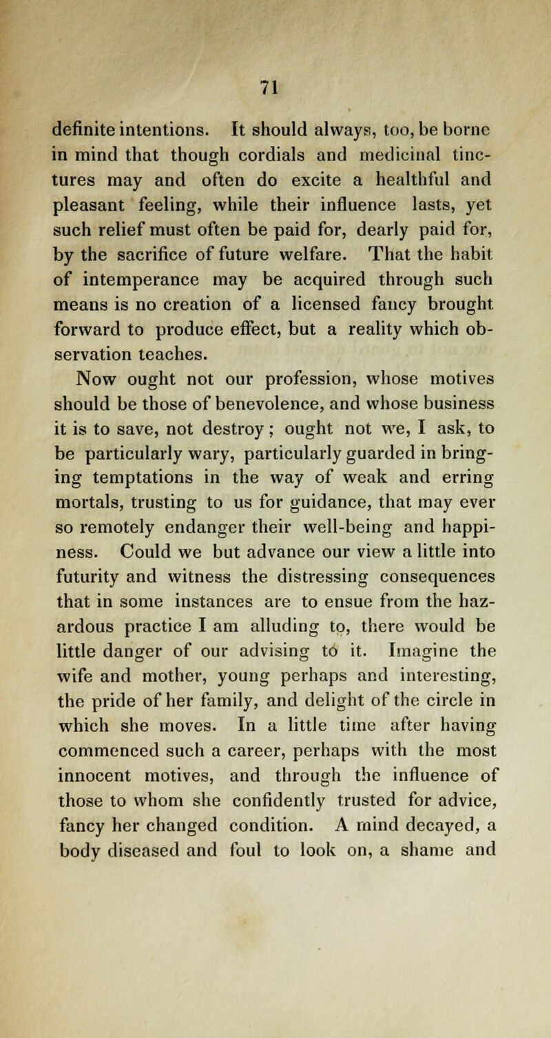 definite intentions. It should always, too, be borne in mind that though cordials and medicinal tinc- tures may and often do excite a healthful and pleasant feeling, while their influence lasts, yet such relief must often be paid for, dearly paid for, by the sacrifice of future welfare. That the habit of intemperance may be acquired through such means is no creation of a licensed fancy brought forward to produce effect, but a reality which ob- servation teaches. Now ought not our profession, whose motives should be those of benevolence, and whose business it is to save, not destroy; ought not we, I ask, to be particularly wary, particularly guarded in bring- ing temptations in the way of weak and erring mortals, trusting to us for guidance, that may ever so remotely endanger their well-being and happi- ness. Could we but advance our view a little into futurity and witness the distressing consequences that in some instances are to ensue from the haz- ardous practice I am alluding to, there would be little danger of our advising to it. Imagine the wife and mother, young perhaps and interesting, the pride of her family, and delight of the circle in which she moves. In a little time after having commenced such a career, perhaps with the most innocent motives, and through the influence of those to whom she confidently trusted for advice, fancy her changed condition. A mind decayed, a body diseased and foul to look on, a shame and