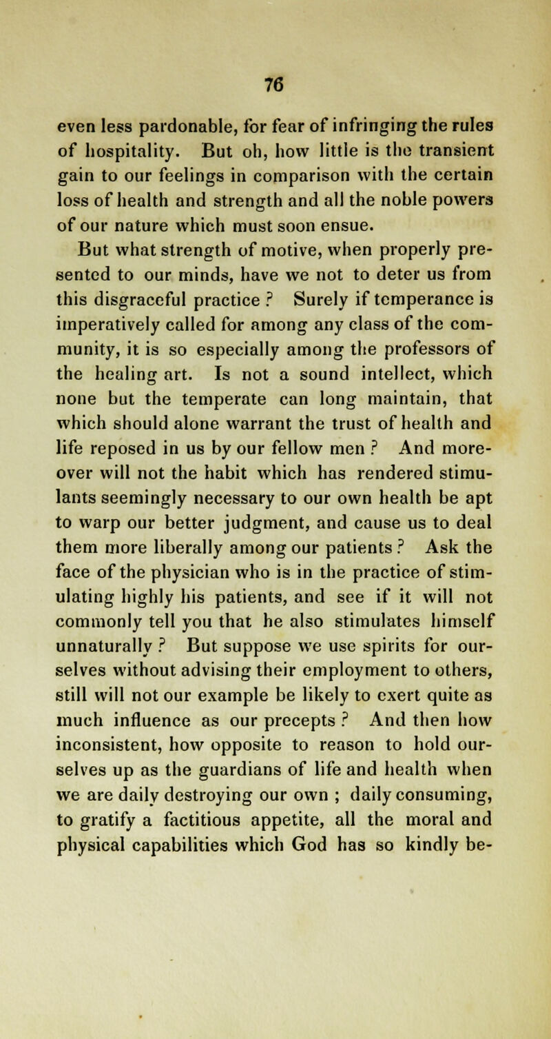 even less pardonable, for fear of infringing the rules of hospitality. But oh, how little is the transient gain to our feelings in comparison with the certain loss of health and strength and all the noble powers of our nature which must soon ensue. But what strength of motive, when properly pre- sented to our minds, have we not to deter us from this disgraceful practice ? Surely if temperance is imperatively called for among any class of the com- munity, it is so especially among the professors of the healing art. Is not a sound intellect, which none but the temperate can long maintain, that which should alone warrant the trust of health and life reposed in us by our fellow men ? And more- over will not the habit which has rendered stimu- lants seemingly necessary to our own health be apt to warp our better judgment, and cause us to deal them more liberally among our patients ? Ask the face of the physician who is in the practice of stim- ulating highly his patients, and see if it will not commonly tell you that he also stimulates himself unnaturally ? But suppose we use spirits for our- selves without advising their employment to others, still will not our example be likely to exert quite as much influence as our precepts ? And then how inconsistent, how opposite to reason to hold our- selves up as the guardians of life and health when we are daily destroying our own ; daily consuming, to gratify a factitious appetite, all the moral and physical capabilities which God has so kindly be-