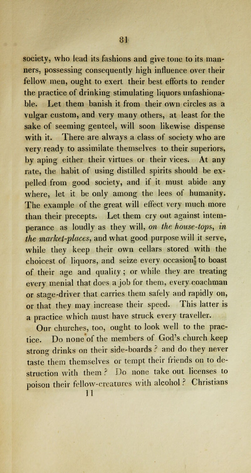 society, who lead its fashions and give tone to its man- ners, possessing consequently high influence over their fellow men, ought to exert their best efforts to render the practice of drinking stimulating liquors unfashiona- ble. Let them banish it from their own circles as a vulgar custom, and very many others, at least for the sake of seeming genteel, will soon likewise dispense with it. There are always a class of society who are very ready to assimilate themselves to their superiors, by aping either their virtues or their vices. At any rate, the habit of using distilled spirits should be ex- pelled from good society, and if it must abide any where, let it be only among the lees of humanity. The example of the great will effect very much more than their precepts. Let them cry out against intem- perance as loudly as they will, on the house-tops, in the market-places, and what good purpose will it serve, while they keep their own cellars stored with the choicest of liquors, and seize every occasion^ to boast of their age and quality ; or while they are treating every menial that does a job for them, every coachman or stage-driver that carries them safely and rapidly on, or that they may increase their speed. This latter is a practice which must have struck every traveller. Our churches, too, ought to look well to the prac- tice. Do none of the members of God's church keep strona- drinks on their side-boards ? and do they never taste them themselves or tempt their friends on to de- struction with them ? Do none take out licenses to poison their fellow-creatures with alcohol ? Christians 11