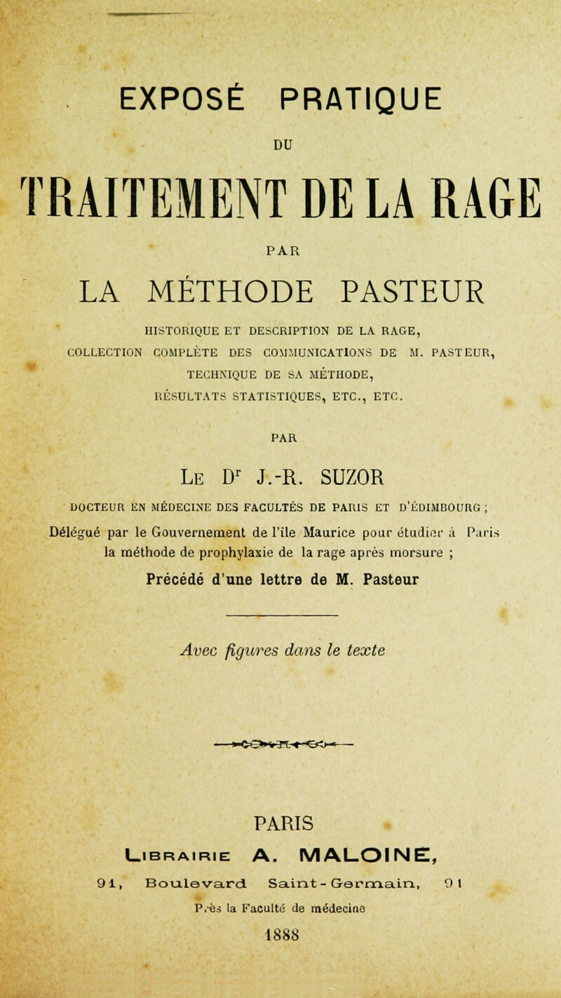 DU TRAITEMENT DE LA RAGE PAR LA MÉTHODE PASTEUR HISTORIQUE ET DESCRIPTION DE LA RAGE, COLLECTION COMPLÈTE DES COMMUNICATIONS DE M. PASTEUR, TECHNIQUE DE SA MÉTHODE, RÉSULTATS STATISTIQUES, ETC., ETC. PAR Le Dr J.-R. SUZOR DOCTEUR EN MÉDECINE DES FACULTÉS DE PARIS ET D'EDIMBOURG ; Délégué par le Gouvernement de l'île Maurice pour étudier à Paris la méthode de prophylaxie de la rage après morsure ; Précédé d'une lettre de M. Pasteur Avec figures dans le texte PARIS Librairie A. MALOINE, 91, Boulevard Saint-Germain, 9 1 P.-ès la Faculté de médecine 1888