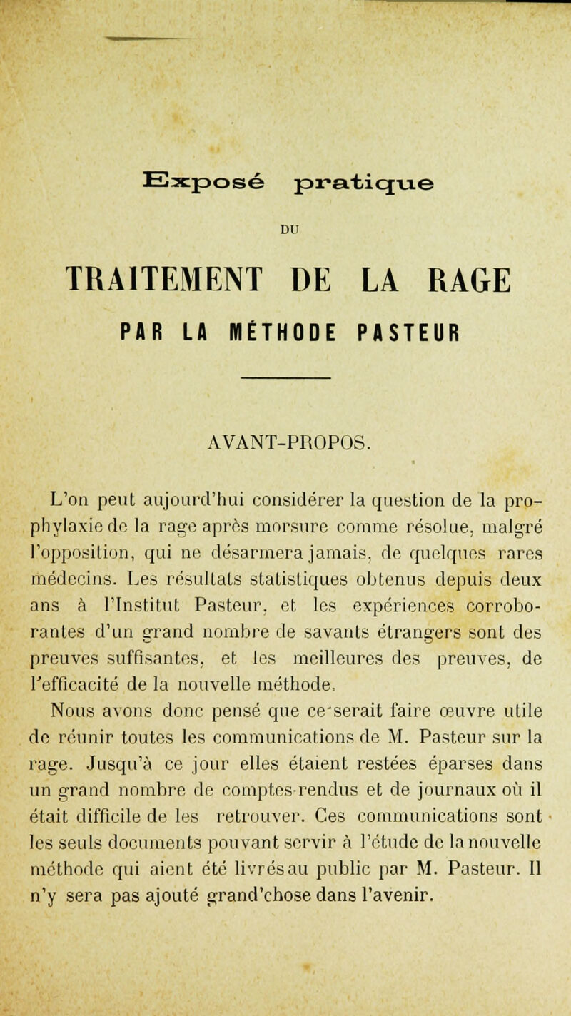 DU TRAITEMENT DE LA RAGE PAR LA METHODE PASTEUR AVANT-PROPOS. L'on peut aujourd'hui considérer la question de la pro- phylaxie de la rage après morsure comme résolue, malgré l'opposition, qui ne désarmera jamais, de quelques rares médecins. Les résultats statistiques obtenus depuis deux ans à l'Institut Pasteur, et les expériences corrobo- rantes d'un grand nombre de savants étrangers sont des preuves suffisantes, et les meilleures des preuves, de l'efficacité de la nouvelle méthode. Nous avons donc pensé que ce'serait faire œuvre utile de réunir toutes les communications de M. Pasteur sur la rage. Jusqu'à ce jour elles étaient restées éparses dans un grand nombre de comptes-rendus et de journaux où il était difficile de les retrouver. Ces communications sont les seuls documents pouvant servir à l'étude de la nouvelle méthode qui aient été livrés au public par M. Pasteur. Il n'y sera pas ajouté grand'chose dans l'avenir.