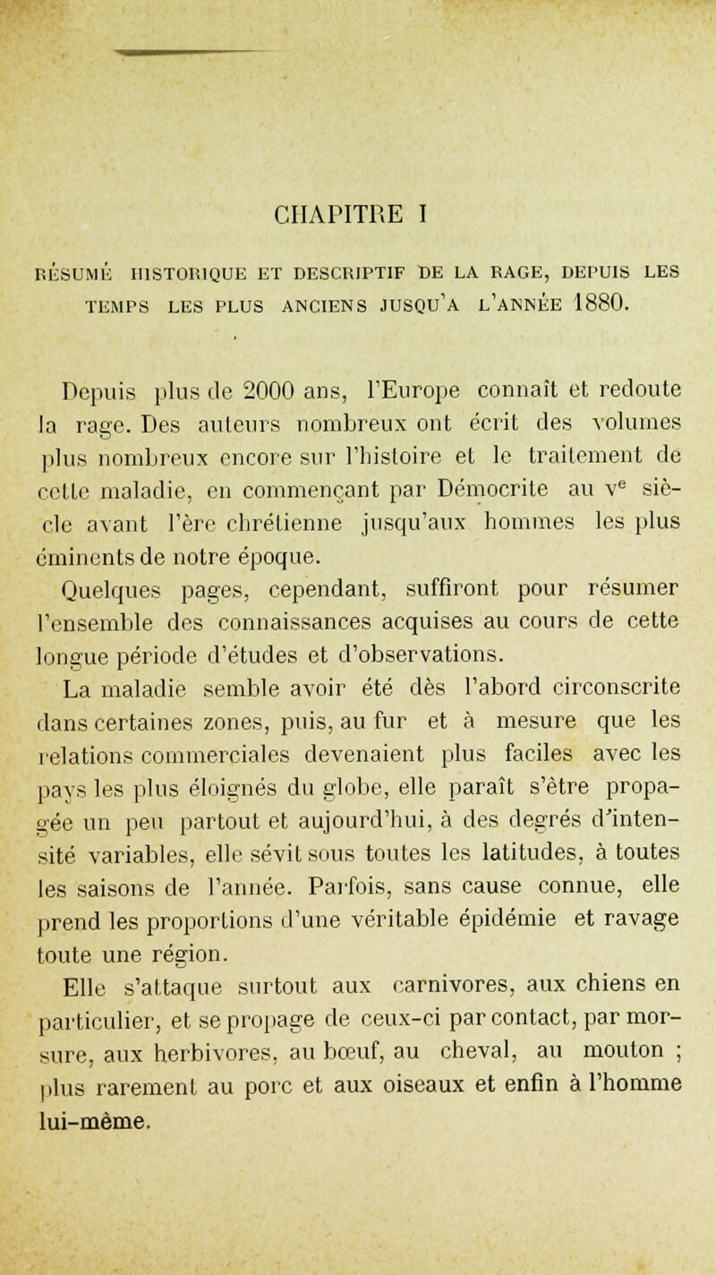 CHAPITRE I BÉSUMÉ HISTORIQUE ET DESCRIPTIF DE LA RAGE, DEPUIS LES TEMPS LES PLUS ANCIENS JUSQU'A L'ANNEE 1880. Depuis plus de 2000 ans, l'Europe connaît et redoute la rage. Des ailleurs nombreux ont écrit des volumes plus nombreux encore sur l'histoire et le traitement de cette maladie, en commençant par Démocrite au ve siè- cle avant l'ère chrétienne jusqu'aux hommes les plus eminents de notre époque. Quelques pages, cependant, suffiront pour résumer l'ensemble des connaissances acquises au cours de cette longue période d'études et d'observations. La maladie semble avoir été dès l'abord circonscrite dans certaines zones, puis, au fur et à mesure que les relations commerciales devenaient plus faciles avec les pays les plus éloignés du globe, elle paraît s'être propa- gée un peu partout et aujourd'hui, à des degrés d'inten- sité variables, elle sévit sous toutes les latitudes, à toutes les saisons de l'année. Parfois, sans cause connue, elle prend les proportions d'une véritable épidémie et ravage toute une région. Elle s'attaque surtout aux carnivores, aux chiens en particulier, et se propage de ceux-ci par contact, par mor- sure, aux herbivores, au bœuf, au cheval, au mouton ; plus rarement au porc et aux oiseaux et enfin à l'homme lui-même.