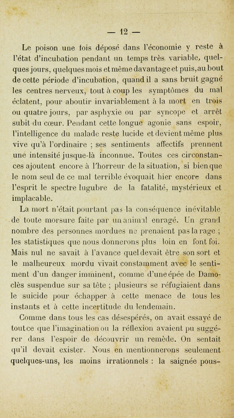 Le poison une fois déposé dans l'économie y reste à l'état d'incubation pendant un temps très variable, quel- ques jours, quelques mois et même davantage et puis,au bout de cette période d'incubation, quand il a sans bruit gagné les centres nerveux, tout à coup les symptômes du mal éclatent, pour aboutir invariablement à la mort en trois ou quatre jours, par asphyxie ou par syncope et arrêt subit du cœur. Pendant cette longue agonie sans espoir, l'intelligence du malade reste lucide et devient même plus vive qu'à l'ordinaire ; ses sentiments affectifs prennent une intensité jusque-là inconnue. Toutes ces circonstan- ces ajoutent encore à l'horreur de la situation, si bien que le nom seul de ce mal terrible évoquait hier encore dans l'esprit le spectre lugubre de la fatalité, mystérieux et implacable. La mort n'était pourtant pas la conséquence inévitable de toute morsure faite par unatiinlal enragé. Un grand nombre des personnes mordues ne prenaient pas la rage ; les statistiques que nous donnerons plus loin en font foi. Mais nul ne savait à l'avance quel devait être son sort et le malheureux mordu vivait constamment avec le senti- ment d'un danger imminent, comme d'uneépée de Damo- clès suspendue sur sa tète ; plusieurs se réfugiaient dans le suicide pour échapper à cette menace de tous les instants et à cette incertitude du lendemain. Comme dans tous les cas désespérés, on avait essayé de toutce que l'imagination ou la réflexion avaient pu suggé- rer dans l'espoir de découvrir un remède. On sentait qu'il devait exister. Nous en mentionnerons seulement quelques-uns, les moins irrationnels : la saignée pous-