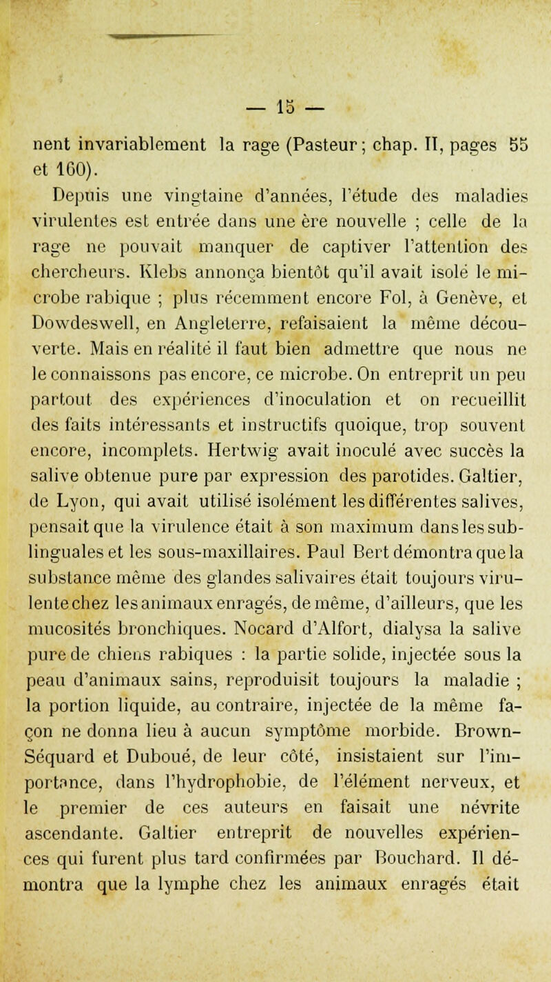 nent invariablement la rage (Pasteur ; chap. II, pages 55 et 1G0). Depuis une vingtaine d'années, l'étude des maladies virulentes est entrée dans une ère nouvelle ; celle de la rage ne pouvait manquer de captiver l'attention des chercheurs. Klebs annonça bientôt qu'il avait isolé le mi- crobe rabique ; plus récemment encore Fol, à Genève, et Dowdeswell, en Angleterre, refaisaient la même décou- verte. Mais en réalité il faut bien admettre que nous ne le connaissons pas encore, ce microbe. On entreprit un peu partout des expériences d'inoculation et on recueillit des faits intéressants et instructifs quoique, trop souvent encore, incomplets. Hertwig avait inoculé avec succès la salive obtenue pure par expression des parotides. Galtier, de Lyon, qui avait utilisé isolément les différentes salives, pensait que la virulence était à son maximum dans les sub- linguales et les sous-maxillaires. Paul Bert démontra que la substance même des glandes salivaires était toujours viru- lente chez les animaux enragés, de même, d'ailleurs, que les mucosités bronchiques. Nocard d'Alfort, dialysa la salive pure de chiens rabiques : la partie solide, injectée sous la peau d'animaux sains, reproduisit toujours la maladie ; la portion liquide, au contraire, injectée de la même fa- çon ne donna lieu à aucun symptôme morbide. Brown- Séquard et Duboué, de leur côté, insistaient sur l'im- portance, dans l'hydrophobie, de l'élément nerveux, et le premier de ces auteurs en faisait une névrite ascendante. Galtier entreprit de nouvelles expérien- ces qui furent plus tard confirmées par Bouchard. Il dé- montra que la lymphe chez les animaux enragés était