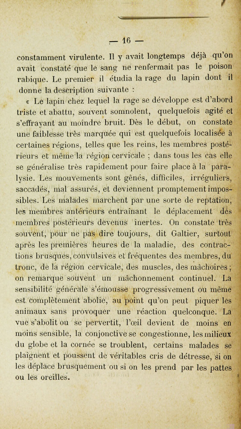 constamment virulente. Il y avait longtemps déjà qu'on avait constaté que le sang ne renfermait pas le poison rabique. Le premier il étudia la rage du lapin dont il donne la description suivante : « Le lapin chez lequel la rage se développe est d'abord triste et abattu, souvent somnolent, quelquefois agité et s'effrayant au moindre bruit. Dès le début, on constate une faiblesse très marquée qui est quelquefois localisée à certaines régions, telles que les reins, les membres posté- rieurs et même la région cervicale ; dans tous les cas elle se généralise très rapidement pour faire place à la para- lysie. Les mouvements sont gênés, difficiles, irréguliers, saccadés, mal assurés, et deviennent promptement impos- sibles. Les malades marchent par une sorte de reptation, les membres antérieurs entraînant le déplacement dés membres postérieurs devenus inertes. On constate très souvent, pour ne pas dire toujours, dit Galtier, surtout après les premières heures de la maladie, des contrac- tions brusques, cônvulsives et fréquentes des membres, du tronc, de la région cervicale, des muscles, des mâchoires ; on remarque souvent un mâchonnement continuel. La sensibilité générale s'émousse progressivement ou même est complètement abolie, au point qu'on peut piquer les animaux sans provoquer une réaction quelconque. La vue s'abolit ou se pervertit, l'œil devient de moins en moins sensible, la conjonctive se congestionne, les milieux du globe et la cornée se troublent, certains malades se plaignent et poussent de véritables cris de détresse, si on les déplace brusquement ou si on les prend par les pattes ou les oreilles.