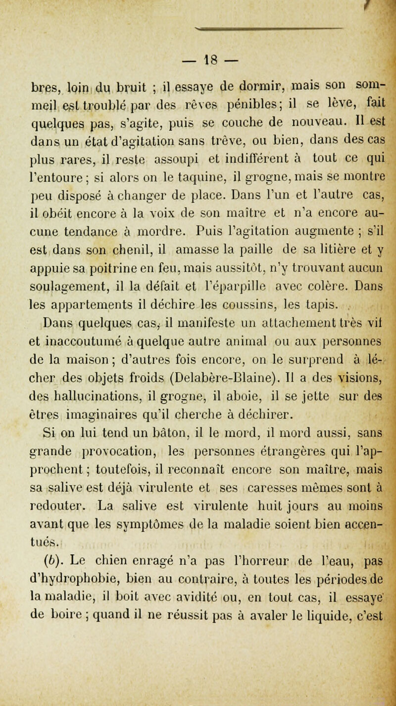 bres, loin du bruit ; il essaye de dormir, mais son som- meil est troublé par des rêves pénibles ; il se lève, fait quelques pas, s'agite, puis se couche de nouveau. Il est dans un état d'agitation sans trêve, ou bien, dans des cas plus rares, il reste assoupi et indifférent à tout ce qui l'entoure ; si alors on le taquine, il grogne, mais se montre peu disposé à changer de place. Dans l'un et l'autre cas, il obéit encore à la voix de son maître et n'a encore au- cune tendance à mordre. Puis l'agitation augmente ; s'il est dans son chenil, il amasse la paille de sa litière et y appuie sa poitrine en feu, mais aussitôt, n'y trouvant aucun soulagement, il la défait et l'éparpillé avec colère. Dans les appartements il déchire les coussins, les tapis. . Dans quelques cas, il manifeste un attachement très vil et inaccoutumé à quelque autre animal ou aux personnes de la maison ; d'autres fois encore, on le surprend à lé- cher des objets froids (Delabère-Blaine). Il a des visions, des hallucinations, il grogne, il aboie, il se jette sur des êtres imaginaires qu'il cherche à déchirer. Si on lui tend un bâton, il le mord, il mord aussi, sans grande provocation, les personnes étrangères qui l'ap- prochent ; toutefois, il reconnaît encore son maître, mais sa salive est déjà virulente et ses caresses mêmes sont à redouter. La salive est virulente huit jours au moins avant que les symptômes de la maladie soient bien accen- tués. (6). Le chien enragé n'a pas l'horreur de l'eau, pas d'hydrophobie, bien au contraire, à toutes les périodes de la maladie, il boit avec avidité ou, en tout cas, il essayé de boire ; quand il ne réussit pas à avaler le liquide, c'est