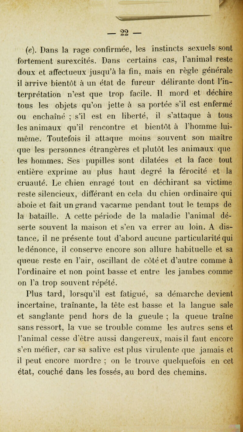 (e). Dans la rage confirmée, les instincts sexuels sont fortement surexcités. Dans certains cas, l'animal reste doux et affectueux jusqu'à la fin, mais en règle générale il arrive bientôt à un état de fureur délirante dont l'in- terprétation n'est que trop facile. Il mord et déchire tous les objets qu'on jette à sa portée s'il est enfermé ou enchaîné ; s'il est en liberté, il s'attaque à tous les animaux qu'il rencontre et bientôt à l'homme lui- même. Toutefois il attaque moins souvent son maître que les personnes étrangères et plutôt les animaux que les hommes. Ses pupilles sont dilatées et la face tout entière exprime au plus haut degré la férocité et la cruauté. Le chien enragé tout en déchirant sa victime reste silencieux, différant en cela du chien ordinaire qui aboie et fait un grand vacarme pendant tout le temps de la bataille. A cette période de la maladie l'animal dé- serte souvent la maison et s'en va errer au loin. A dis- tance, il ne présente tout d'abord aucune particularité qui le dénonce, il conserve encore son allure habituelle et sa queue reste en l'air, oscillant de côté et d'autre comme à l'ordinaire et non point basse et entre les jambes comme on l'a trop souvent répété. Plus tard, lorsqu'il est fatigué, sa démarche devient incertaine, traînante, la tête est basse et la langue sale et sanglante pend hors de la gueule ; la queue traîne sans ressort, la vue se trouble comme les autres sens et l'animal cesse d'être aussi dangereux, mais il faut encore s'en méfier, car sa salive est plus virulente que jamais et il peut encore mordre ; on le trouve quelquefois en cet état, couché dans les fossés, au bord des chemins.