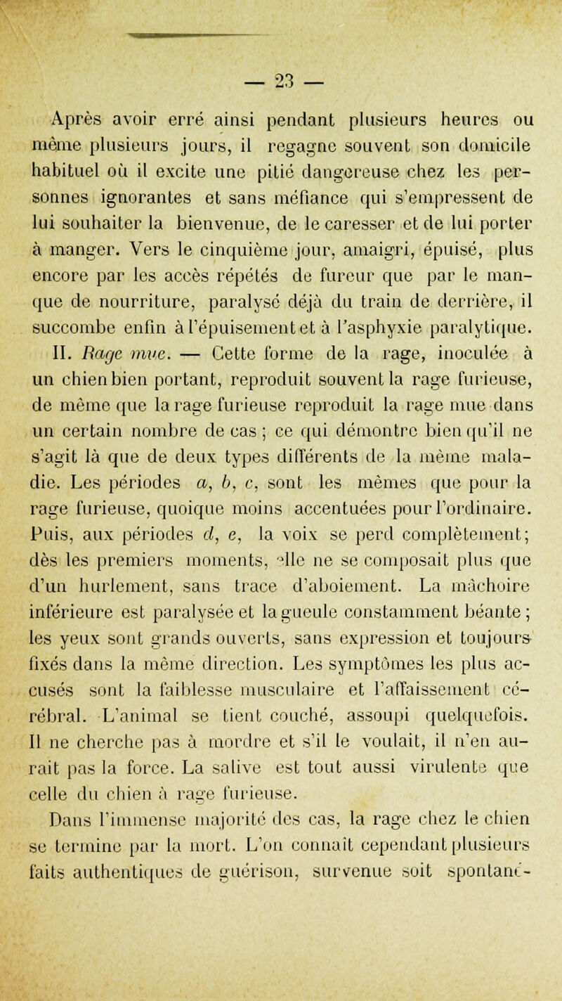 Après avoir erré ainsi pendant plusieurs heures ou même plusieurs jours, il regagne souvent son domicile habituel où il excite uue pitié dangereuse chez les per- sonnes ignorantes et sans méfiance qui s'empressent de lui souhaiter la bienvenue, de le caresser et de lui porter à manger. Vers le cinquième jour, amaigri, épuisé, plus encore par les accès répétés de fureur que par le man- que de nourriture, paralysé déjà du train de derrière, il succombe enfin à l'épuisement et à l'asphyxie paralytique. II. Rage mue. — Cette forme de la rage, inoculée à un chien bien portant, reproduit souvent la rage furieuse, de même que la rage furieuse reproduit la rage mue dans un certain nombre de cas ; ce qui démontre bien qu'il ne s'agit là que de deux types différents de la même mala- die. Les périodes a, b, c, sont les mêmes que pour la rage furieuse, quoique moins accentuées pour l'ordinaire. Puis, aux périodes d, e, la voix se perd complètement; dès les premiers moments, die ne se composait plus que d'un hurlement, sans trace d'aboiement. La mâchoire inférieure est paralysée et la gueule constamment béante; les yeux sont grands ouverts, sans expression et toujours- fixes dans la même direction. Les symptômes les plus ac- cusés sont la faiblesse musculaire et l'affaissement cé- rébral. L'animal se tient couché, assoupi quelquefois. Il ne cherche pas à mordre et s'il le voulait, il n'en au- rait pas la force. La salive est tout aussi virulente que celle du chien à rage furieuse. Dans l'immense majorité des cas, la rage chez le chien se termine par la mort. L'on connaît cependant plusieurs faits authentiques de guérison, survenue soit spontané-