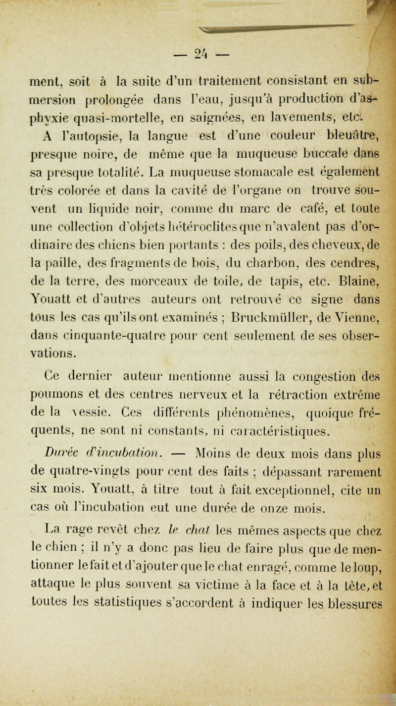 ment, soit à la suite d'un traitement consistant en sub- mersion prolongée dans l'eau, jusqu'à production d'as- phyxie quasi-mortelle, en saignées, en lavements, etc. A l'autopsie, la langue est d'une couleur bleuâtre, presque noire, de même que la muqueuse buccale dans sa presque totalité. La muqueuse stomacale est également très colorée et dans la cavité de l'organe on trouve sou- vent un liquide noir, comme du marc de café, et toute une collection d'objets hétéroclites que n'avalent pas d'or- dinaire des chiens bien portants : des poils, des cheveux, de la paille, des fragments de bois, du charbon, des cendres, de la terre, des morceaux de toile, de tapis, etc. Blaine, Youatt et d'autres auteurs ont retrouvé ce signe dans tous les cas qu'ils ont examinés ; Bruckmiiller, de Vienne, dans cinquante-quatre pour cent seulement de ses obser- vations. Ce dernier auteur mentionne aussi la congestion des poumons et des centres nerveux et la rétraction extrême de la -\essie. Ces différents phénomènes, quoique fré- quents, ne sont ni constants, ni caractéristiques. Durée d'incubation. — Moins de deux mois dans plus de quatre-vingts pour cent des faits ; dépassant rarement six mois. Youatt, à litre tout à fait exceptionnel, cite un cas où l'incubation eut une durée de onze mois. La rage revêt chez le chai les mêmes aspects que chez le chien ; il n'y a donc pas lieu de faire plus que de men- tionner le fait et d'ajouter que le chat enragé, comme le loup, attaque le plus souvent sa victime à la face et à la tête, et toutes les statistiques s'accordent à indiquer les blessures