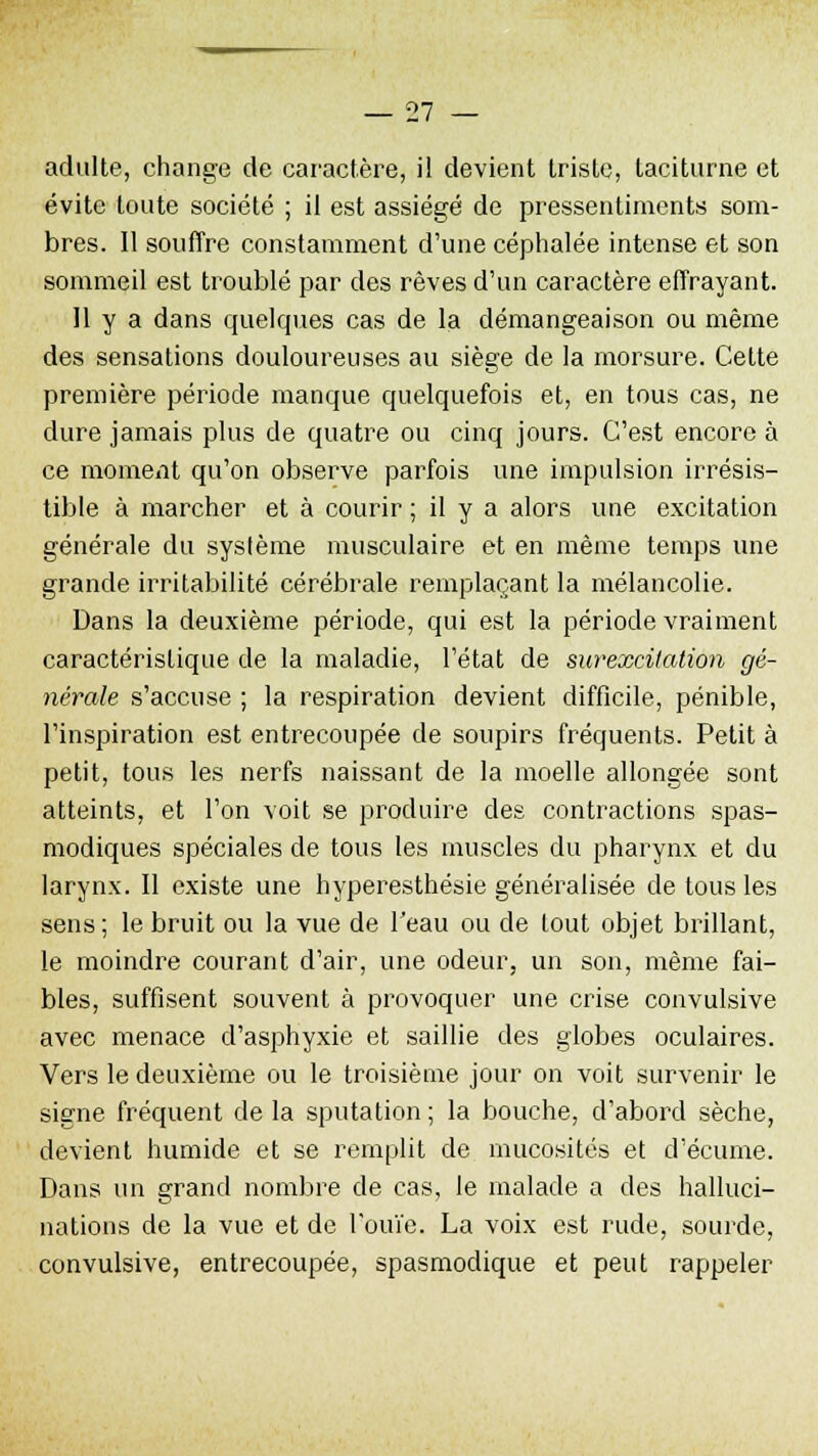 adulte, change de caractère, il devient triste, taciturne et évite toute société ; il est assiégé de pressentiments som- bres. 11 souffre constamment d'une céphalée intense et son sommeil est troublé par des rêves d'un caractère effrayant. 11 y a dans quelques cas de la démangeaison ou même des sensations douloureuses au siège de la morsure. Cette première période manque quelquefois et, en tous cas, ne dure jamais plus de quatre ou cinq jours. C'est encore à ce moment qu'on observe parfois une impulsion irrésis- tible à marcher et à courir ; il y a alors une excitation générale du système musculaire et en même temps une grande irritabilité cérébrale remplaçant la mélancolie. Dans la deuxième période, qui est la période vraiment caractéristique de la maladie, l'état de surexcitation gé- nérale s'accuse ; la respiration devient difficile, pénible, l'inspiration est entrecoupée de soupirs fréquents. Petit à petit, tous les nerfs naissant de la moelle allongée sont atteints, et l'on voit se produire des contractions spas- modiques spéciales de tous les muscles du pharynx et du larynx. Il existe une hyperesthésie généralisée de tous les sens; le bruit ou la vue de l'eau ou de tout objet brillant, le moindre courant d'air, une odeur, un son, même fai- bles, suffisent souvent à provoquer une crise convulsive avec menace d'asphyxie et saillie des globes oculaires. Vers le deuxième ou le troisième jour on voit survenir le signe fréquent de la sputation ; la bouche, d'abord sèche, devient humide et se remplit de mucosités et d'écume. Dans un grand nombre de cas, le malade a des halluci- nations de la vue et de l'ouïe. La voix est rude, sourde, convulsive, entrecoupée, spasmodique et peut rappeler