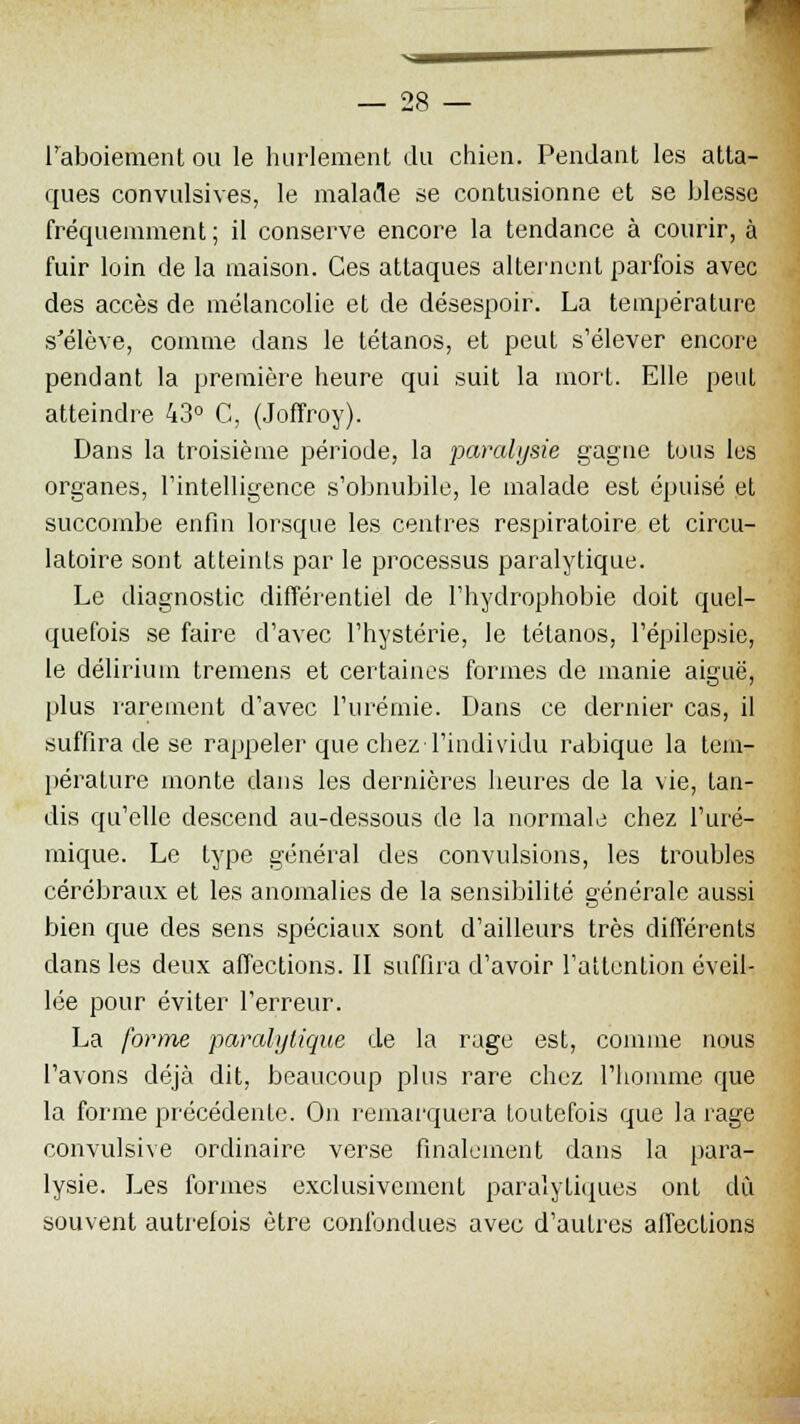 l'aboiement ou le hurlement du chien. Pendant les atta- ques convulsives, le malade se contusionne et se blesse fréquemment ; il conserve encore la tendance à courir, à fuir loin de la maison. Ces attaques alternent parfois avec des accès de mélancolie et de désespoir. La température s'élève, comme clans le tétanos, et peut s'élever encore pendant la première heure qui suit la mort. Elle peut atteindre 43° C, (Joffroy). Dans la troisième période, la paralysie gagne tous les organes, l'intelligence s'obnubile, le malade est épuisé et succombe enfin lorsque les centres respiratoire et circu- latoire sont atteints par le processus paralytique. Le diagnostic différentiel de l'hydrophobie doit quel- quefois se faire d'avec l'hystérie, le tétanos, l'épilepsie, le déliriuin tremens et certaines formes de manie aiguë, plus rarement d'avec l'urémie. Dans ce dernier cas, il suffira de se rappeler que chez l'individu rabique la tem- pérature monte dans les dernières heures de la vie, tan- dis qu'elle descend au-dessous de la normale chez l'uré- rnique. Le type général des convulsions, les troubles cérébraux et les anomalies de la sensibilité générale aussi bien que des sens spéciaux sont d'ailleurs très différents dans les deux affections. II suffira d'avoir l'attention éveil- lée pour éviter l'erreur. La forme paralytique de la rage est, comme nous l'avons déjà dit, beaucoup plus rare chez l'homme que la forme précédente. On remarquera toutefois que la rage convulsive ordinaire verse finalement dans la para- lysie. Les formes exclusivement paralytiques ont dû souvent autrefois être confondues avec d'autres affections