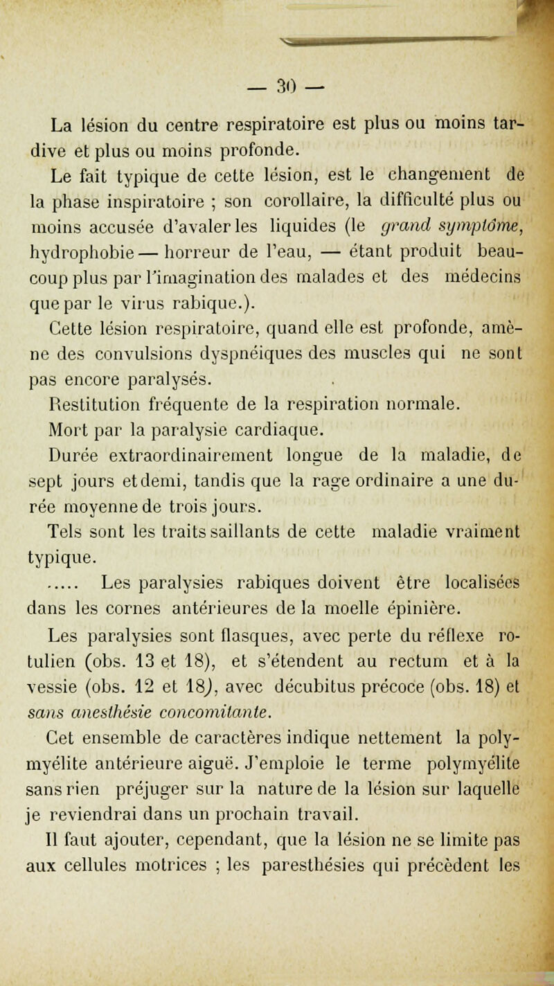 ■^ — 30 — La lésion du centre respiratoire est plus ou moins tar- dive et plus ou moins profonde. Le fait typique de cette lésion, est le changement de la phase inspiratoire ; son corollaire, la difficulté plus ou moins accusée d'avaler les liquides (le grand symptôme, hydrophobie— horreur de l'eau, — étant produit beau- coup plus par l'imagination des malades et des médecins que par le virus rabique.). Cette lésion respiratoire, quand elle est profonde, amè- ne des convulsions dyspnéiques des muscles qui ne sont pas encore paralysés. Restitution fréquente de la respiration normale. Mort par la paralysie cardiaque. Durée extraordinairement longue de la maladie, de sept jours et demi, tandis que la rage ordinaire a une du- rée moyenne de trois jours. Tels sont les traits saillants de cette maladie vraiment typique. Les paralysies rabiques doivent être localisées dans les cornes antérieures de la moelle épinière. Les paralysies sont flasques, avec perte du réflexe ro- tulien (obs. 13 et 18), et s'étendent au rectum et à la vessie (obs. 12 et 18), avec décubitus précoce (obs. 18) et sans aneslhésie concomitante. Cet ensemble de caractères indique nettement la poly- myélite antérieure aiguë. J'emploie le terme polymyélite sans rien préjuger sur la nature de la lésion sur laquelle je reviendrai dans un prochain travail. Il faut ajouter, cependant, que la lésion ne se limite pas aux cellules motrices ; les paresthésies qui précèdent les