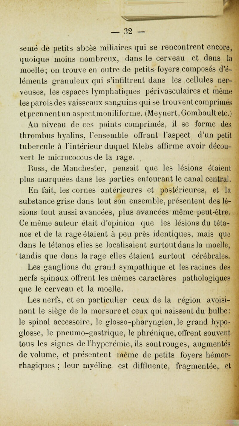 semé de petits abcès railiaires qui se rencontrent encore, quoique moins nombreux, dans le cerveau et dans la moelle; on trouve en outre de petits foyers composés d'é- léments granuleux qui s'infiltrent dans les cellules ner- veuses, les espaces lymphatiques périvasculaires et même les parois des vaisseaux sanguins qui se trouvent comprimés et prennent un aspect moniliforme. (Meynert,Gombaultetc.) Au niveau de ces points comprimés, il se forme des thrombus hyalins, l'ensemble offrant l'aspect d'un petit tubercule à l'intérieur duquel Klebs affirme avoir décou- vert le micrococcus de la rage. , Ross, de Manchester, pensait que les lésions étaient plus marquées dans les parties entourant le canal central. En fait, les cornes antérieures et postérieures, et la substance grise clans tout son ensemble, présentent des lé- sions tout aussi avancées, plus avancées même peut-être. Ce même auteur était d'opinion que les lésions du téta- nos et de la rage étaient à peu près identiques, mais que dans le tétanos elles se localisaient surtout dans la moelle, tandis que dans la rage elles étaient surtout cérébrales. Les ganglions du grand sympathique et les racines des nerfs spinaux offrent les mêmes caractères pathologiques que le cerveau et la moelle. Les nerfs, et en particulier ceux de la région avoisi- nant le siège de la morsure et ceux qui naissent du bulbe: le spinal accessoire, le glosso-pharyngien, le grand hypo- glosse, le pneumo-gastrique, le phrénique, offrent souvent tous les signes de l'hyperémie, ils sont rouges, augmentés de volume, et présentent même de petits foyers hémor- rhagiques ; leur myéline est diffluente, fragmentée, et