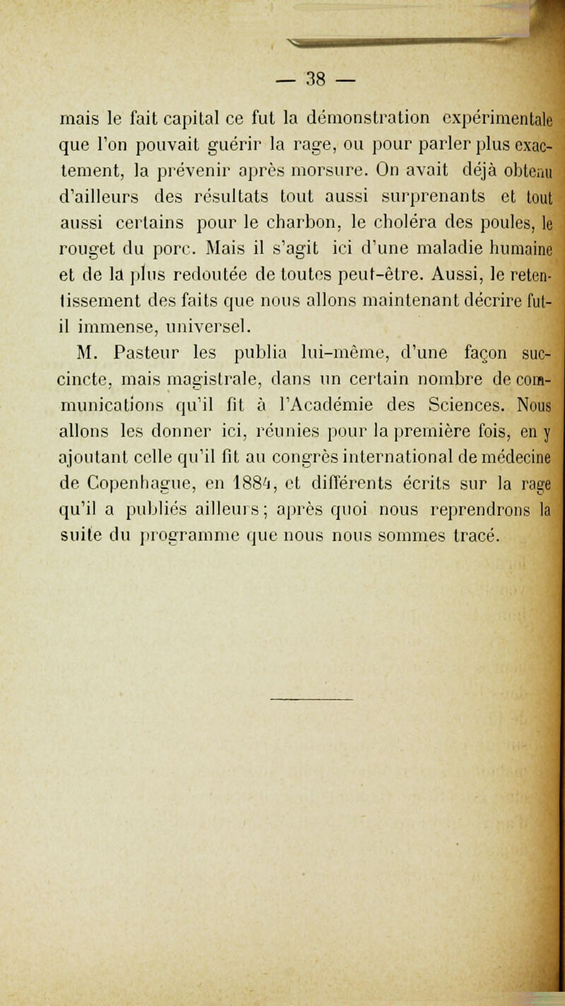 mais le fait capital ce fut la démonstration expérimentale que l'on pouvait guérir la rage, ou pour parler plus exac- tement, la prévenir après morsure. On avait déjà obtenu d'ailleurs des résultats tout aussi surprenants et tout aussi certains pour le charbon, le choléra des poules, le rouget du porc. Mais il s'agit ici d'une maladie humaine et de la plus redoutée de toutes peut-être. Aussi, le reten- tissement des faits que nous allons maintenant décrire fut- il immense, universel. M. Pasteur les publia lui-même, d'une façon suc- cincte, mais magistrale, dans un certain nombre de com- munications qu'il fit à l'Académie des Sciences. Nous allons les donner ici, réunies pour la première fois, en y ajoutant celle qu'il fit au congrès international de médecine de Copenhague, en 188'i, et différents écrits sur la rage qu'il a publiés ailleurs; après quoi nous reprendrons la suite du programme que nous nous sommes tracé.