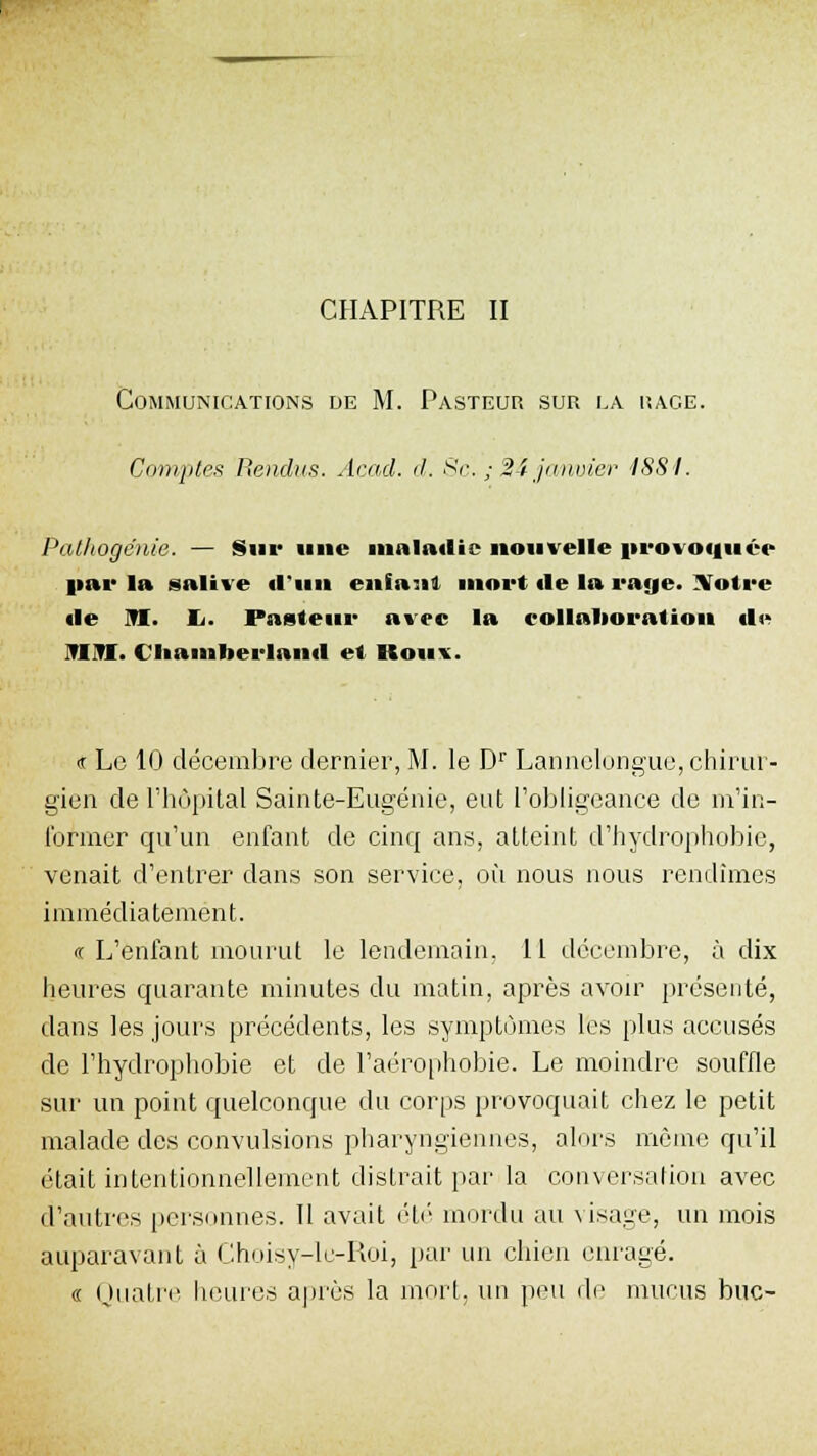 CHAPITRE II Communications de M. Pasteur sur la race. Comptes Rendus. Acad. d. Se. ; 24 janvier 4881. Pathogénie. — Sur une maladie nouvelle provoquée par la salive «l'un entant mort «le la raye. Votre fie m. Ii- Pasteur avec la collaboration il» Tl 1S. Cliamberlaml et Rou\. ir Le 10 décembre dernier, M. le Dr Lannelongue, chirur- gien de l'hôpital Sainte-Eugénie, eut l'obligeance de m'in- former qu'un enfant de cinq ans, atteint d'hydrophobie, venait d'entrer dans son service, où nous nous rendîmes immédiatement. « L'enfant mourut le lendemain, 11 décembre, à dix heures quarante minutes du matin, après avoir présenté, dans les jours précédents, les symptômes les plus accusés de l'hydrophobie et de l'aérophobie. Le moindre souffle sur un point quelconque du corps provoquait chez le petit malade des convulsions pharyngiennes, alors même qu'il était intentionnellement distrait par la conversation avec d'autres personnes. Il avait été mordu au visage, un mois auparavant à Choisy-le-Roi, par un chien enragé. « Quatre heures après la mort, un peu de mucus bue-