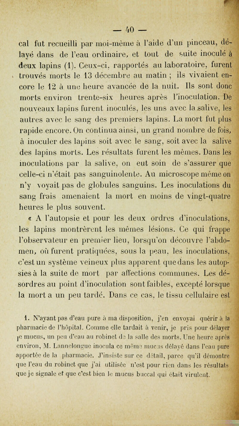 cal fut recueilli par moi-même à l'aide d'un pinceau, dé- layé dans de l'eau ordinaire, et tout de suite inoculé à deux lapins (1). Ceux-ci. rapportés au laboratoire, furent trouvés morts le 13 décembre au matin ; ils vivaient en- core le 12 à une heure avancée de la nuit. Ils sont donc morts environ trente-six heures après l'inoculation. De nouveaux lapins furent inoculés, les uns avec la salive, les autres avec le sang des premiers lapins. La mort fut plus rapide encore. On continua ainsi, un grand nombre de fois, à inoculer des lapins soit avec le sang, soit avec la salive des lapins morts. Les résultats furent les mêmes. Dans les inoculations par la salive, on eut soin de s'assurer que celle-ci n'était pas sanguinolente. Au microscope même on n'y voyait pas de globules sanguins. Les inoculations du sang frais amenaient la mort en moins de vingt-quatre heures le plus souvent. « A l'autopsie et pour les deux ordres d'inoculations, les lapins montrèrent les mêmes lésions. Ce qui frappe l'observateur en premier lieu, lorsqu'on découvre l'abdo- men, où furent pratiquées, sous la peau, les inoculations, c'est un système veineux plus apparent que dans les autop- sies à la suite de mort par affections communes. Les dé- sordres au point d'inoculation sont faibles, excepté lorsque la mort a un peu tardé. Dans ce cas, le tissu cellulaire est 1. N'ayant pas d'eau pure à ma disposition, j'en envoyai quérir à la pharmacie de l'hôpital. Comme elle tardait à venir, je pris pour délayer je mucus, un peu d'eau au robinet de la salle des morts. Une heure après environ, M. Lannelongue inocula ce mémo mucus délayé dans l'eau pure apportée de la pharmacie. J'insiste sur ce détail, parce qu'il démontre que l'eau du robinet que j'ai utilisée n'est pour rien dans les résullaU que je signale et que c'est bien le mucus buccal qui était virulent.