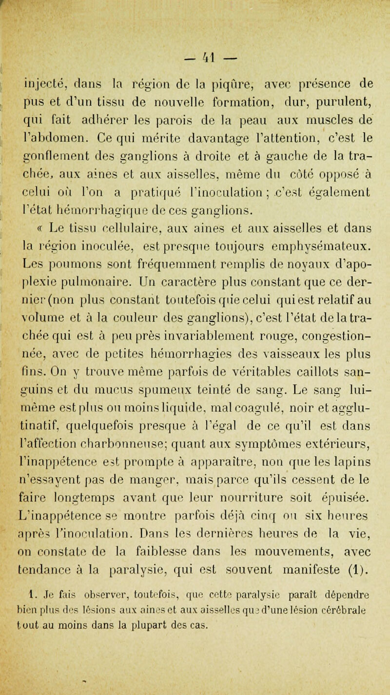 injecté, dans la région de la piqûre, avec présence de pus et d'un tissu de nouvelle formation, dur, purulent, qui fait adhérer les parois de la peau aux muscles de l'abdomen. Ce qui mérite davantage l'attention, c'est le gonflement des ganglions à droite et à gauche de la tra- chée, aux aines et aux aisselles, même du côté opposé à celui où l'on a pratiqué l'inoculation ; c'est également l'état hémorrhagique de ces ganglions. « Le tissu cellulaire, aux aines et aux aisselles et clans la région inoculée, est presque toujours emphysémateux. Les poumons sont fréquemment remplis de noyaux d'apo- plexie pulmonaire. Un caractère plus constant que ce der- nier (non plus constant toutefois qiie celui qui est relatif au volume et à la couleur des ganglions), c'est l'état de la tra- chée qui est à peu près invariablement rouge, congestion- née, avec de petites hétnorrhagies des vaisseaux les plus fins. On y trouve même parfois de véritables caillots san- guins et du mucus spumeux teinté de sang. Le sang lui- même est plus ou moins liquide, mal coagulé, noir etagglu- tinatif, quelquefois presque à l'égal de ce qu'il est dans l'affection charbonneuse; quant aux symptômes extérieurs, l'inappétence est prompte à apparaître, non que les lapins n'essayent pas de manger, mais parce qu'ils cessent de le faire longtemps avant que leur nourriture soit épuisée. L'inappétence se montre parfois déjà cinq ou six heures après l'inoculation. Dans les dernières heures de la vie, on constate de la faiblesse dans les mouvements, avec tendance à la paralysie, qui est souvent manifeste (1). 1. Je fais observer, toutefois, que cette paralysie paraît dépendre bien plus des lésions aux aines et aux aisselles que d'une lésion cérébrale tout au moins dans la plupart des cas.