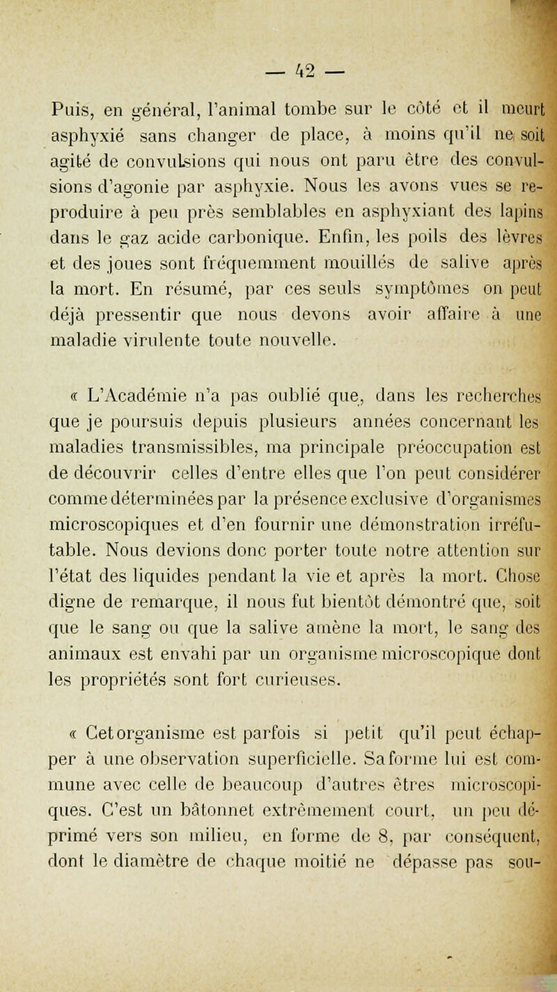 Puis, en général, l'animal tombe sur le côté et il meurt asphyxié sans changer de place, à inoins qu'il ne, soit agité de convulsions qui nous ont paru être des convul- sions d'agonie par asphyxie. Nous les avons vues se re- produire à peu près semblables en asphyxiant des lapins dans le gaz acide carbonique. Enfin, les poils des lèvres et des joues sont fréquemment mouillés de salive après la mort. En résumé, par ces seuls symptômes on peut déjà pressentir que nous devons avoir affaire à une maladie virulente toute nouvelle. « L'Académie n'a pas oublié que, dans les recherches que je poursuis depuis plusieurs années concernant les maladies transmissibles, ma principale préoccupation est de découvrir celles d'entre elles que l'on peut considérer comme déterminées par la présence exclusive d'organismes microscopiques et d'en fournir une démonstration irréfu- table. Nous devions donc porter toute notre attention .sur l'état des liquides pendant la vie et après la mort. Chose digne de remarque, il nous fut bientôt démontré que, soit que le sang ou que la salive amène la mort, le sang des animaux est envahi par un organisme microscopique dont les propriétés sont fort curieuses. (( Cet organisme est parfois si petit qu'il peut échap- per à une observation superficielle. Sa forme lui est com- mune avec celle de beaucoup d'autres êtres microscopi- ques. C'est un bâtonnet extrêmement court, un peu dé- primé vers son milieu, en forme de 8, par conséquent, dont le diamètre de chaque moitié ne dépasse pas sou-