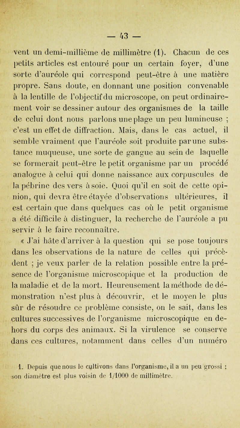 vent un demi-millième de millimètre (1). Chacun de ces petits articles est entouré pour un certain foyer, d'une sorte d'auréole qui correspond peut-être à une matière propre. Sans doute, en donnant une position convenable à la lentille de l'objectif du microscope, on peut ordinaire- ment voir se dessiner autour des organismes de la taille de celui dont nous parlons une plage un peu lumineuse ; c'est un effet de diffraction. Mais, dans le cas actuel, il semble vraiment que l'auréole soit produite par une subs- tance muqueuse, une sorte de gangue au sein de laquelle se formerait peut-être le petit organisme par un procédé analogue à celui qui donne naissance aux corpuscules de la pébrine des vers à soie. Quoi qu'il en soit de cette opi- nion, qui devra être étayée d'observations ultérieures, il est certain que dans quelques cas où le petit organisme a été difficile à distinguer, la recherche de l'auréole a pu servir à le faire reconnaître. « J'ai hâte d'arriver à la question qui se pose toujours dans les observations de la nature de celles qui précè- dent ; je veux parler de la relation possible entre la pré- sence de l'organisme microscopique et la production de la maladie et de la mort. Heureusement la méthode de dé- monstration n'est plus à découvrir, et le moyen le plus sûr de résoudre ce problème consiste, on le sait, dans les cultures successives de l'organisme microscopique en de- hors du corps des animaux. Si la virulence se conserve dans ces cultures, notamment dans celles d'un numéro 1. Depuis que nous le cultivons dans l'organisme, il a un peu grossi ; son diamètre est plus voisin de 1/1000 de millimètre.