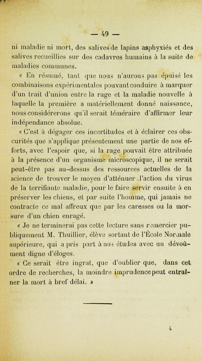 rr — 49 — ni maladie ni mort, des salives de lapins asphyxiés et des salives recueillies sur des cadavres humains à la suite de maladies communes. « En résumé, tant que nous n'aurons pas épuisé les combinaisons expérimentales pouvant conduire à marquer d'un trait d'union entre la rage et la maladie nouvelle à laquelle la première a matériellement donné naissauce, nous considérerons qu'il serait téméraire d'affirmer leur indépendance absolue. « C'est à dégager ces incertitudes et à éclairer ces obs- curités que s'applique présentement une partie de nos ef- forts, avec l'espoir que, si la rage pouvait être attribuée à la présence d'un organisme microscopique, il ne serait peut-être pas au-dessus des ressources actuelles de la science de trouver le moyen d'atténuer l'action du virus de la terrifiante maladie, pour le faire servir ensuite à en préserver les chiens, et par suite l'homme, qui jamais ne contracte ce mal affreux que par les caresses ou la mor- sure d'un chien enragé. « Je ne terminerai pas cette lecture sans remercier pu- bliquement M. Thuillier, élève sortant de l'École Normale supérieure, qui a pris part à nos études avec un dévoû- ment digne d'éloges. « Ce serait être ingrat, que d'oublier que, dans cet ordre de recherches, la moindre imprudence peut entraî- ner la mort à bref délai. »