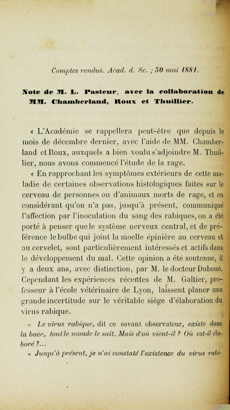 Note de M. I>. Pasteur, avec la collaboration de MM. Chainuerland, Koux et TIiuiHier. « L'Académie se rappellera peut-être que depuis le mois de décembre dernier, avec l'aide de MM. Chamber- land et Roux, auxquels a bien voulu s'adjoindre M. Tliuil- lier, nous avons commencé l'étude de la rage. « En rapprochant les symptômes extérieurs de cette ma- ladie de certaines observations histologiques faites sur le cerveau de personnes ou d'animaux morts de rage, et en considérant qu'on n'a pas, jusqu'à présent, communiqué l'affection par l'inoculation du sang des rabiques, on a été porté à penser que le système nerveux central, et de pré- férence le bulbe qui joint la moelle épinière au cerveau et au cervelet, sont particulièrement intéressés et actifs dans le développement du mal. Cette opinion a été soutenue, il y a deux ans, avec distinction, par M. le docteur Duboué. Cependant les expériences récentes de M. Galtier, pro- fesseur à l'école vétérinaire de Lyon, laissent planer une grande incertitude sur le véritable siège d'élaboration du virus rabique. « Le virus rabique, dit ce savant observateur, existe dans la bave, tout le monde le sait. Mais d'où vient-il ? Où est-il ékr- bore ?... « Jusqu'à pre'sent, je n'ai constaté l'existence du virus rabi-