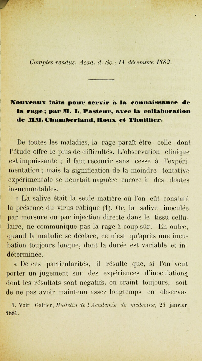 Nouveaux. faits pour servir à la connaissance «le la rage ; par TI. 1,. Pasteur, avec la collaboration de mm. Chamberlanil, Roux et Thuillier. De toutes les maladies, la rage paraît être celle dont l'étude offre le plus de difficultés. L'observation clinique est impuissante ; il faut recourir sans cesse à l'expéri- mentation; mais la signification de la moindre tentative expérimentale se heurtait naguère encore à des doutes insurmontables. « La salive était la seule matière où l'on eût constaté la présence du virus rabique (1). Or, la salive inoculée par morsure ou par injection directe dans le tissu cellu- laire, ne communique pas la rage à coup sûr. En outre, quand la maladie se déclare, ce n'est qu'après une incu- bation toujours longue, dont la durée est variable et in- déterminée. « De ces particularités, il résulte que, si l'on veut porter un jugement sur des expériences d'inoculations, dont les résultats sont négatifs, on craint toujours, soit de ne pas avoir maintenu assez longtemps en observa- 1. Voir Galtier, Bulletin de 1,'Acadcmie de médecine, 25 janvier 1881.