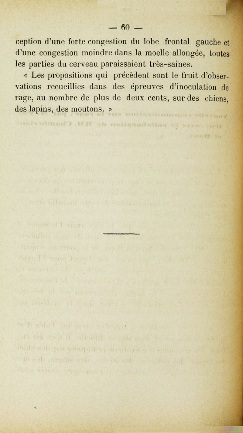 ception d'une forte congestion du lobe frontal gauche et d'une congestion moindre dans la moelle allongée, toutes les parties du cerveau paraissaient très-saines. « Les propositions qui précèdent sont le fruit d'obser- vations recueillies dans des épreuves d'inoculation de rage, au nombre de plus de deux cents, sur des chiens, des lapins, des moutons. »