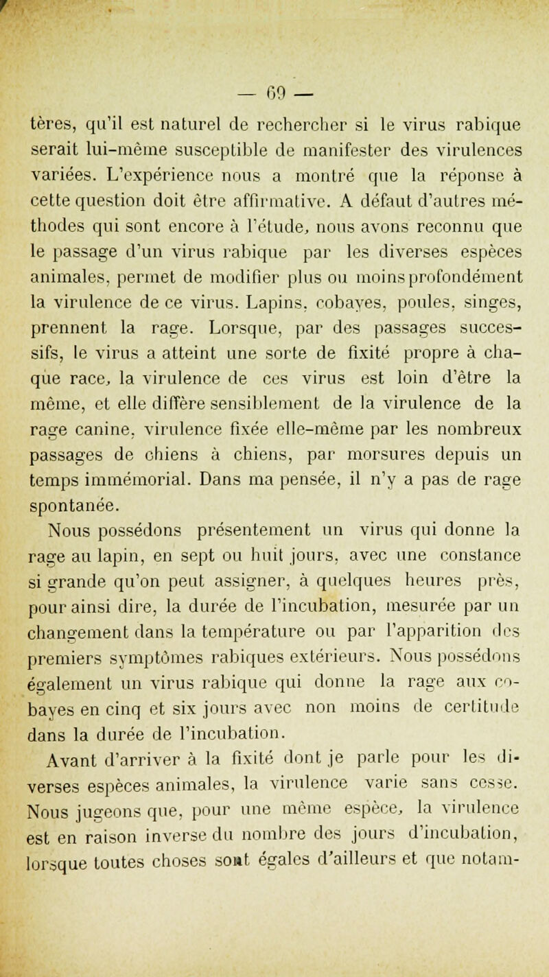 tères, qu'il est naturel de rechercher si le virus rabique serait lui-même susceptible de manifester des virulences variées. L'expérience nous a montré que la réponse à cette question doit être affirmative. A défaut d'autres mé- thodes qui sont encore à l'étude, nous avons reconnu que le passage d'un virus rabique par les diverses espèces animales, permet de modifier plus ou moins profondément la virulence de ce virus. Lapins, cobayes, poules, singes, prennent la rage. Lorsque, par des passages succes- sifs, le virus a atteint une sorte de fixité propre à cha- que race, la virulence de ces virus est loin d'être la même, et elle diffère sensiblement de la virulence de la rage canine, virulence fixée elle-même par les nombreux passages de chiens à chiens, par morsures depuis un temps immémorial. Dans ma pensée, il n'y a pas de rage spontanée. Nous possédons présentement un virus qui donne la rage au lapin, en sept ou huit jours, avec une constance si grande qu'on peut assigner, à quelques heures près, pour ainsi dire, la durée de l'incubation, mesurée par un changement clans la température ou par l'apparition des premiers symptômes rabiques extérieurs. Nous possédons également un virus rabique qui donne la rage aux co- bayes en cinq et six jours avec non moins de certitude dans la durée de l'incubation. Avant d'arriver à la fixité dont je parle pour les di- verses espèces animales, la virulence varie sans cesse. Nous jugeons que, pour une môme espèce, la virulence est en raison inverse du nombre des jours d'incubation, lorsque toutes choses sont égales d'ailleurs et que nota in-