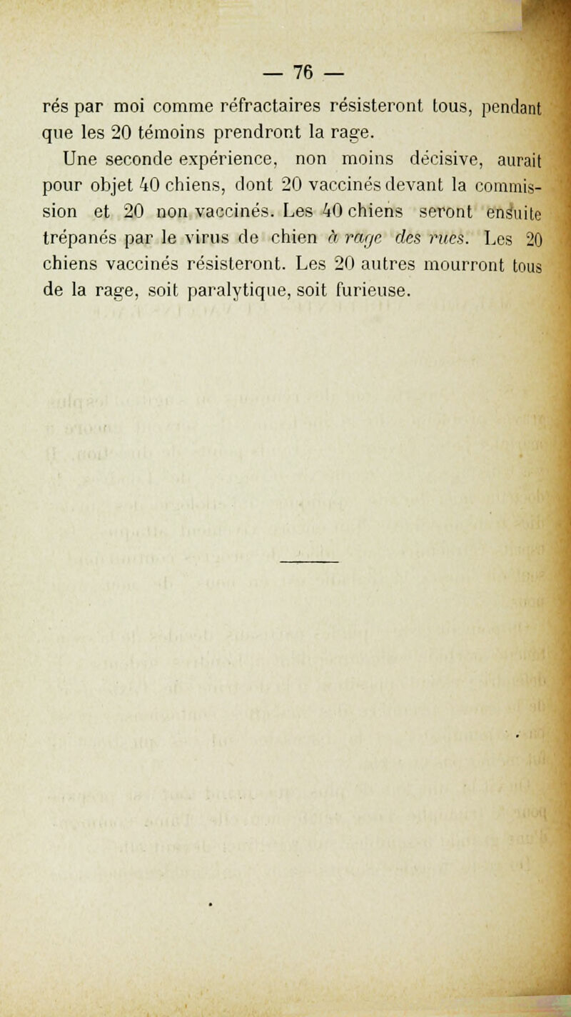 rés par moi comme réfractaires résisteront tous, pendant que les 20 témoins prendront la rage. Une seconde expérience, non moins décisive, aurait pour objet 40 chiens, dont 20 vaccinés devant la commis- sion et 20 non vaccinés. Les 40 chiens seront ensuite trépanés par le virus de chien à rage des nies. Les 20 chiens vaccinés résisteront. Les 20 autres mourront tous de la rage, soit paralytique, soit furieuse.