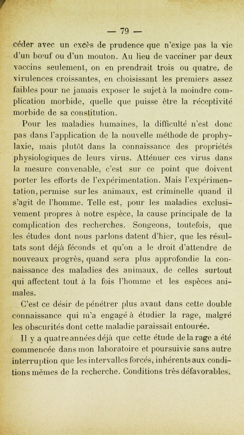 céder avec un excès de prudence que n'exige pas la vie d'un bœuf ou d'un mouton. Au lieu de vacciner par deux vaccins seulement, on en prendrait trois ou quatre, de virulences croissantes, en choisissant les premiers assez faibles pour ne jamais exposer le sujet à la moindre com- plication morbide, quelle que puisse être la réceptivité morbide de sa constitution. Pour les maladies humaines, la difficulté n'est donc pas dans l'application de la nouvelle méthode de prophy- laxie, mais plutôt dans la connaissance des propriétés physiologiques de leurs virus. Atténuer ces virus dans la mesure convenable, c'est sur ce point que doivent porter les efforts de l'expérimentation. Mais l'expérimen- tation, permise sur les animaux, est criminelle quand il s'agit de l'homme. Telle est, pour les maladies exclusi- vement propres à notre espèce, la cause principale de la complication des recherches. Songeons, toutefois, que les études dont nous parlons datent d'hier, que les résul- tats sont déjà féconds et qu'on a le droit d'attendre de nouveaux progrès, quand sera plus approfondie la con- naissance des maladies des animaux, de celles surtout qui affectent tout à la fois l'homme et les espèces ani- males. C'est ce désir de pénétrer plus avant dans cette double connaissance qui m'a engagé à étudier la rage, malgré les obscurités dont cette maladie paraissait entourée. Il y a quatre années déjà que cette étude de la rage a été commencée dans mon laboratoire et poursuivie sans autre interruption que les intervalles forcés, inhérents aux condi- tions mêmes de la recherche. Conditions très défavorables.