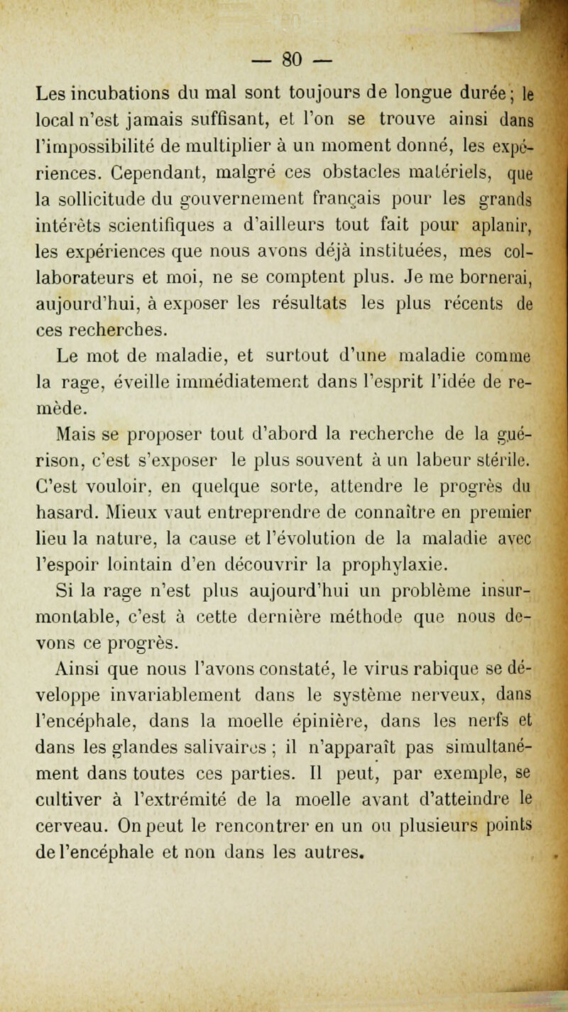 Les incubations du mal sont toujours de longue durée; le local n'est jamais suffisant, et l'on se trouve ainsi dans l'impossibilité de multiplier à un moment donné, les expé- riences. Cependant, malgré ces obstacles matériels, que la sollicitude du gouvernement français pour les grands intérêts scientifiques a d'ailleurs tout fait pour aplanir, les expériences que nous avons déjà instituées, mes col- laborateurs et moi, ne se comptent plus. Je me bornerai, aujourd'hui, à exposer les résultats les plus récents de ces recherches. Le mot de maladie, et surtout d'une maladie comme la rage, éveille immédiatement dans l'esprit l'idée de re- mède. Mais se proposer tout d'abord la recherche de la g.ué- rison, c'est s'exposer le plus souvent à un labeur stérile. C'est vouloir, en quelque sorte, attendre le progrès du hasard. Mieux vaut entreprendre de connaître en premier lieu la nature, la cause et l'évolution de la maladie avec l'espoir lointain d'en découvrir la prophylaxie. Si la rage n'est plus aujourd'hui un problème insur- montable, c'est à cette dernière méthode que nous de- vons ce progrès. Ainsi que nous l'avons constaté, le virus rabique se dé- veloppe invariablement dans le système nerveux, dans l'encéphale, dans la moelle épinière, dans les nerfs et dans les glandes salivaires ; il n'apparaît pas simultané- ment dans toutes ces parties. Il peut, par exemple, se cultiver à l'extrémité de la moelle avant d'atteindre le cerveau. On peut le rencontrer en un ou plusieurs points de l'encéphale et non dans les autres.