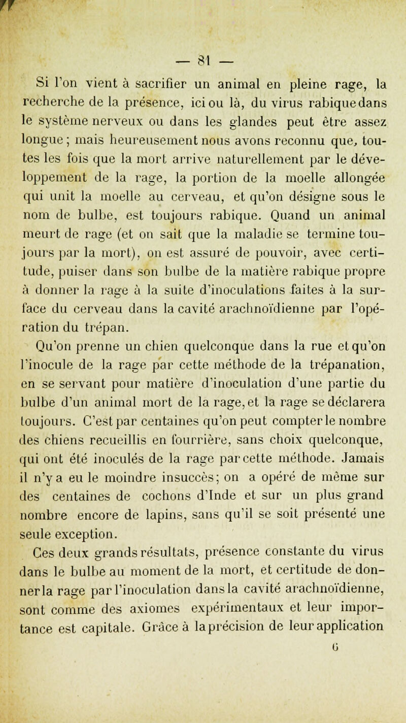 ff — 81 — Si Ton vient à sacrifier un animal en pleine rage, la recherche de la présence, ici ou là, du virus rabiquedans le système nerveux ou dans les glandes peut être assez longue ; mais heureusement nous avons reconnu que, tou- tes les fois que la mort arrive naturellement par le déve- loppement de la rage, la portion de la moelle allongée qui unit la moelle au cerveau, et qu'on désigne sous le nom de bulbe, est toujours rabique. Quand un animal meurt de rage (et on sait que la maladie se termine tou- jours par la mort), on est assuré de pouvoir, avec certi- tude, puiser dans son bulbe de la matière rabique propre à donner la rage à la suite d'inoculations faites à la sur- face du cerveau dans la cavité araclinoïdienne par l'opé- ration du trépan. Qu'on prenne un chien quelconque dans la rue et qu'on l'inocule de la rage par cette méthode de la trépanation, en se servant pour matière d'inoculation d'une partie du bulbe d'un animal mort de la rage, et la rage se déclarera toujours. C'est par centaines qu'on peut compter le nombre des chiens recueillis en fourrière, sans choix quelconque, qui ont été inoculés de la rage par cette méthode. Jamais il n'y a eu le moindre insuccès; on a opéré de même sur des centaines de cochons d'Inde et sur un plus grand nombre encore de lapins, sans qu'il se soit présenté une seule exception. Ces deux grands résultats, présence constante du virus dans le bulbe au moment de la mort, et certitude de don- ner la rage par l'inoculation dans la cavité araclinoïdienne, sont comme des axiomes expérimentaux et leur impor- tance est capitale. Grâce à la précision de leur application o