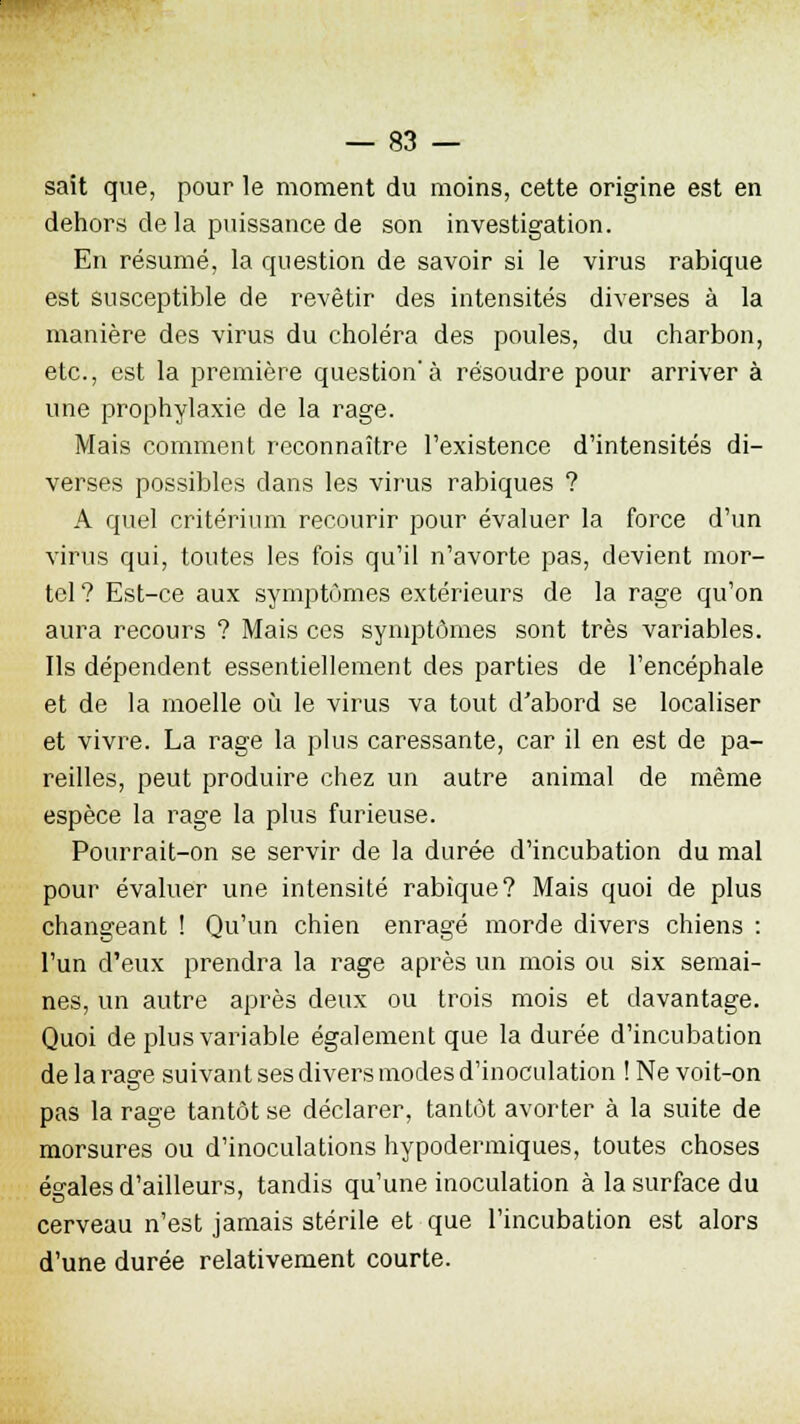 sait que, pour le moment du moins, cette origine est en dehors de la puissance de son investigation. En résumé, la question de savoir si le virus rabique est susceptible de revêtir des intensités diverses à la manière des virus du choléra des poules, du charbon, etc., est la première question'à résoudre pour arriver à une prophylaxie de la rage. Mais comment reconnaître l'existence d'intensités di- verses possibles dans les virus rabiques ? A quel critérium recourir pour évaluer la force d'un virus qui, toutes les fois qu'il n'avorte pas, devient mor- tel ? Est-ce aux symptômes extérieurs de la rage qu'on aura recours ? Mais ces symptômes sont très variables. Ils dépendent essentiellement des parties de l'encéphale et de la moelle où le virus va tout d'abord se localiser et vivre. La rage la plus caressante, car il en est de pa- reilles, peut produire chez un autre animal de même espèce la rage la plus furieuse. Pourrait-on se servir de la durée d'incubation du mal pour évaluer une intensité rabique? Mais quoi de plus changeant ! Qu'un chien enragé morde divers chiens : l'un d'eux prendra la rage après un mois ou six semai- nes, un autre après deux ou trois mois et davantage. Quoi de plus variable également que la durée d'incubation de la rage suivant ses divers modes d'inoculation ! Ne voit-on pas la rage tantôt se déclarer, tantôt avorter à la suite de morsures ou d'inoculations hypodermiques, toutes choses égales d'ailleurs, tandis qu'une inoculation à la surface du cerveau n'est jamais stérile et que l'incubation est alors d'une durée relativement courte.