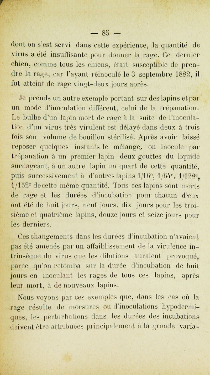 dont on s'est servi dans cette expérience, la quantité de virus a été insuffisante pour donner la rage. Ce dernier chien, comme tous les chiens, était susceptible de pren- dre la rage, car l'ayant réinoculé le 3 septembre 1882, il fut atteint de rage vingt-deux jours après. Je prends un autre exemple portant sur des lapins et par un mode d'inoculation différent, celui de la trépanation. Le bulbe d'un lapin mort de rage à la suite de l'inocula- tion d'un virus très virulent est délayé dans deux à trois fois son volume de bouillon stérilisé. Après avoir laissé reposer quelques instants le mélange, on inocule par trépanation à un premier lapin deux gouttes du liquide surnageant, à un autre lapin un quart de cette quantité, puis successivement à d'autres lapins 1/16e, 1 /64e, 1/128% l/152e decette même quantité. Tous ces lapins sont morts de rage et les durées d'incubation pour chacun dYnix onl été de huit jours, neuf jours, dix jours pour les troi- sième et quatrième lapins, douze jours et seize jours pour les derniers. Ces changements dans les durées d'incubation n'avaient pas été amenés par un affaiblissement de la virulence in- trinsèque du virus que les dilutions auraient provoqué, parce qu'on retomba sur la durée d'incubation de huit jours en inoculant les rages de tous ces lapins, après leur mort, à de nouveaux lapins. Nous voyons par ces exemples que, dans les cas où la rage résulte de morsures ou d'inoculations hypodermi- ques, les perturbations dans les durées des incubations djiventètre attribuées principalement à la grande varia-