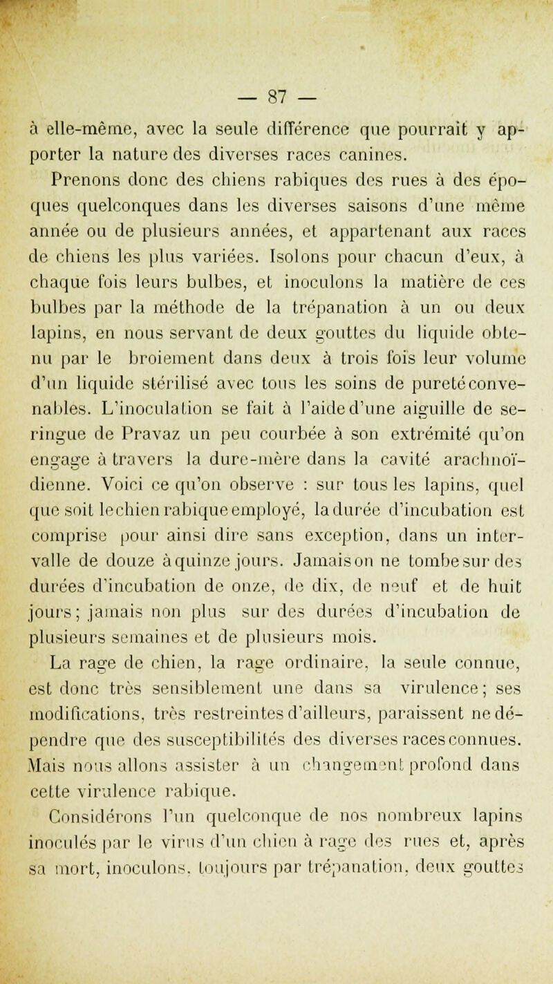 à elle-même, avec la seule différence que pourrait y ap- porter la nature des diverses races canines. Prenons donc des chiens rabiques des rues à des épo- ques quelconques dans les diverses saisons d'une môme année ou de plusieurs années, et appartenant aux races de chiens les plus variées. Isolons pour chacun d'eux, à chaque fois leurs bulbes, et inoculons la matière de ces bulbes par la méthode de la trépanation à un ou deux lapins, en nous servant de deux gouttes du liquide obte- nu par le broiement dans deux à trois fois leur volume d'un liquide stérilisé avec tous les soins de puretéconve- nables. L'inoculation se fait à l'aide d'une aiguille de se- ringue de Pravaz un peu courbée à son extrémité qu'on engage à travers la dure-mère dans la cavité arachnoï- dienne. Voici ce qu'on observe : sur tous les lapins, quel que soit le chien rabique employé, la durée d'incubation est comprise pour ainsi dire sans exception, dans un inter- valle de douze à quinze jours. Jamaison ne tombe sur de? durées d'incubation de onze, de dix, de neuf et de huit jours; jamais non plus surdos durées d'incubation de plusieurs semaines et de plusieurs mois. La rage de chien, la rage ordinaire, la seule connue, est donc très sensiblement une clans sa virulence; ses modifications, très restreintes d'ailleurs, paraissent ne dé- pendre que clés susceptibilités des diverses races connues. Mais nous allons assister à un changeaient profond dans cette virulence rabique. Considérons l'un quelconque de nos nombreux lapins inoculés par le virus d'un chien à rage des rues et, après sa mort, inoculons, toujours par trépanation, deux gouttes