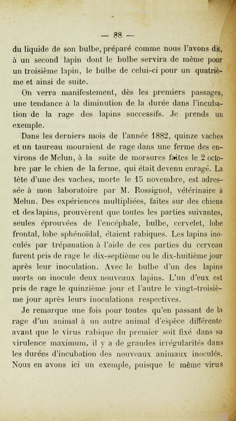 — 38 — du liquide de son bulbe, préparé comme nous l'avons dit, à un second lapin dont le bulbe servira de même pour un troisième lapin, le bulbe de celui-ci pour un quatriè- me et ainsi de suite. On verra manifestement, dès les premiers passages, une tendance à la diminution de la durée dans l'incuba- tion de la rage des lapins successifs. Je prends un exemple. Dans les derniers mois de l'année 1882, quinze vaches et un taureau mouraient de rage dans une ferme des en- virons de Melun, à la suite de morsures faites le 2 octo- bre par le chien de la ferme, qui était devenu enragé. La tête d'une des vaches, morte le 15 novembre, est adres- sée à mon laboratoire par M. Rossignol, vétérinaire à Melun. Des expériences multipliées, faites sur des chiens et des lapins, prouvèrent que toutes les parties suivantes, seules éprouvées de l'encéphale, bulbe, cervelet, lobe frontal, lobe sphénoïdal, étaient rabiques. Les lapins ino- culés par trépanation à l'aide de ces parties du cerveau furent pris de rage le dix-septième ou le dix-huitième jour après leur inoculation. Avec le bulbe d'un des lapins morts on inocule deux nouveaux lapins. L'un d'eux est pris de rage le quinzième jour et l'autre le vingt-troisiè- me jour après leurs inoculations respectives. Je remarque une fois pour toutes qu'en passant de la rage d'un animal à un autre animal d'espèce différente avant que le virus rabique du premier soit fixé dans sa virulence maximum, il y a de grandes irrégularités dans les durées d'incubation des nouveaux animaux inoculés. Nous en avons ici un exemple, puisque le même virus