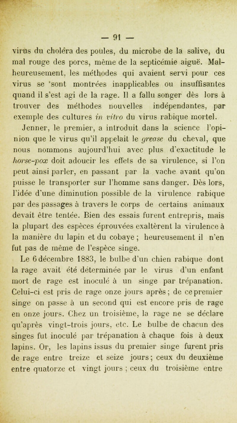 virus du choléra des poules, du microbe de la salive, du mal rouge des porcs, même de la septicémie aiguë. Mal- heureusement, les méthodes qui avaient servi pour ces virus se 'sont montrées inapplicables ou insuffisantes quand il s'est agi de la rage. Il a fallu songer dès lors à trouver des méthodes nouvelles indépendantes, par exemple des cultures in vitro du virus rabique mortel. Jenner, le premier, a introduit dans la science l'opi- nion que le virus qu'il appelait le grease du cheval, que nous nommons aujourd'hui avec plus d'exactitude le horse-pox doit adoucir les effels de sa virulence, si l'on peut ainsi parler, en passant par la vache avant qu'on puisse le transporter sur l'homme sans danger. Dès lors, l'idée d'une diminution possible de la virulence rabique par des passages à travers le corps de certains animaux devait être tentée. Bien des essais furent entrepris, mais la plupart des espèces éprouvées exaltèrent la virulence à la manière du lapin et du cobaye ; heureusement il n'en fut pas de même de l'espèce singe. Le 6 décembre 1883, le bulbe d'un chien rabique dont la rage avait été déterminée par le virus d'un enfant mort de rage est inoculé à un singe par trépanation. Celui-ci est pris de rage onze jours après ; de ce premier singe on passe à un second qui est encore pris de rage en onze jours. Chez un troisième, la rage ne se déclare qu'après vingt-trois jours, etc. Le bulbe de chacun des singes fut inoculé par trépanation à chaque fois à deux lapins. Or, les lapins issus du premier singe furent pris de rage entre treize et seize jours ; ceux du deuxième entre quatorze et vingt jours ; ceux du troisième entre