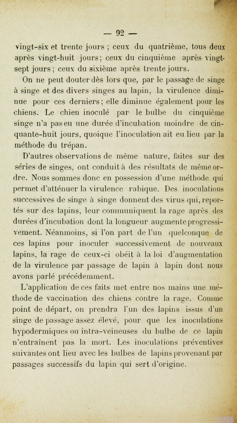 vingt-six et trente jours ; ceux du quatrième, tous deux après vingt-huit jours; ceux du cinquième après vingt- sept jours; ceux du sixième après trente jours. On ne peut douter dès lors que, par le passage de singe à singe et des divers singes au lapin, la virulence dimi- nue pour ces derniers ; elle diminue également pour les chiens. Le chien inoculé par le bulbe du cinquième singe n'a pas eu une durée d'incubation moindre de cin- quante-huit jours, quoique l'inoculation ait eu lieu par la méthode du trépan. D'autres observations de même nature, laites sur des séries de singes, ont conduite des résultats de même or- dre. Nous sommes donc en possession d'une méthode qui permet d'atténuer la virulence rabique. Des inoculations successives de singe à singe donnent des virus qui, repor- tés sur des lapins, leur communiquent la rage après des durées d'incubation dont la longueur augmente progressi- vement. Néanmoins, si l'on part de l'un quelconque de ces lapins pour inoculer successivement de nouveaux lapins, la rage de ceux-ci obéit à la loi d'augmentation de la virulence par passage de lapin à lapin dont nous avons parlé précédemment. L'application de ces faits met entre nos mains une mé- thode de vaccination des chiens contre la rage. Comme point de départ, on prendra l'un des lapins issus d'un singe de passage assez élevé, pour que les inoculations hypodermiques ou intra-veineuses du bulbe de ce lapin n'entraînent pas la mort. Les inoculations préventives suivantes ont lieu avec les bulbes de lapins provenant par- passages successifs du lapin qui sert d'origine.