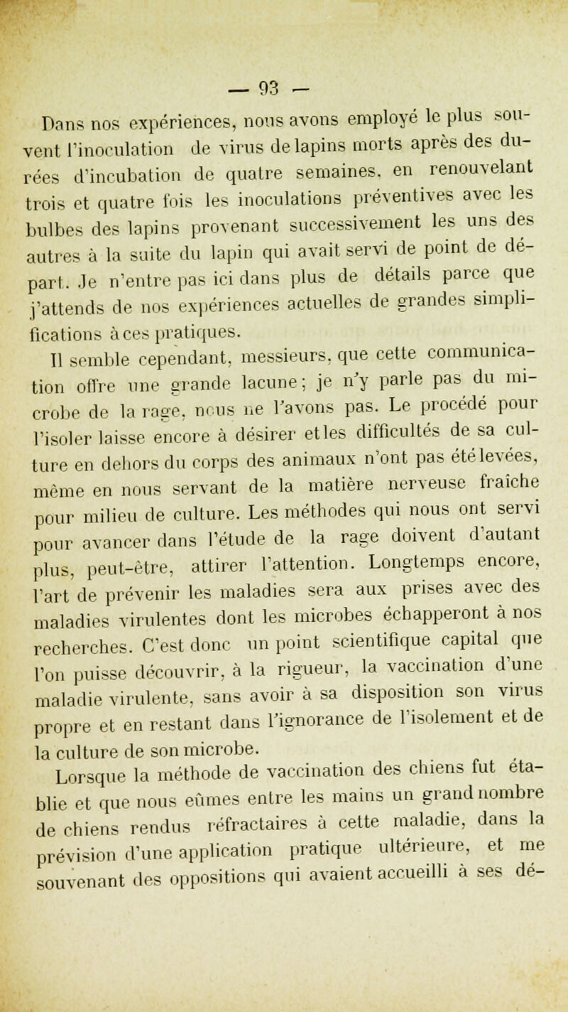 Dans nos expériences, nous avons employé le plus sou- vent l'inoculation de virus de lapins morts après des du- rées d'incubation de quatre semaines, en renouvelant trois et quatre fois les inoculations préventives avec les bulbes des lapins provenant successivement les uns des autres à la suite du lapin qui avait servi de point de dé- part. Je n'entre pas ici dans plus de détails parce que j'attends de nos expériences actuelles de grandes simpli- fications à ces pratiques. 11 semble cependant, messieurs, que cette communica- tion offre une grande lacune ; je n'y parle pas du mi- crobe de la rage, nous ne l'avons pas. Le procédé pour l'isoler laisse encore à désirer et les difficultés de sa cul- ture en dehors du corps des animaux n'ont pas été levées, même en nous servant de la matière nerveuse fraîche pour milieu de culture. Les méthodes qui nous ont servi pour avancer dans l'étude de la rage doivent d'autant plus, peut-être, attirer l'attention. Longtemps encore, l'art'de prévenir les maladies sera aux prises avec des maladies virulentes dont les microbes échapperont à nos recherches. C'est donc un point scientifique capital que l'on puisse découvrir, à la rigueur, la vaccination d'une maladie virulente, sans avoir à sa disposition son virus propre et en restant dans l'ignorance de l'isolement et de la culture de son microbe. Lorsque la méthode de vaccination des chiens fut éta- blie et que nous eûmes entre les mains un grand nombre de chiens rendus réfractaires à cette maladie, dans la prévision d'une application pratique ultérieure, et me souvenant des oppositions qui avaient accueilli à ses dé-