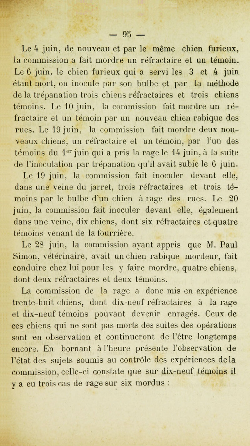 Le 4 juin, de nouveau et par le même chien furieux, la commission a fait mordre un réfractaire et un témoin. Le 6 juin, le chien furieux qui a servi les 3 et 4 juin étant mort, on inocule par son bulbe et par la méthode de la trépanation trois chiens réfractaires et trois chiens témoins. Le 10 juin, la commission fait mordre un ré- fractaire et un témoin par un nouveau chien rabique des rues. Le 19 juin, la commission fait mordre deux nou- veaux chiens, un réfractaire et un témoin, par l'un des témoins du 1er juin qui a pris la rage le 14 juin, à la suite de l'inoculation par trépanation qu'il avait subie le 6 juin. Le 19 juin, la commission fait inoculer devant elle, dans une veine du jarret, trois réfractaires et trois té- moins par le bulbe d'un chien à rage des rues. Le 20 juin, la commission fait inoculer devant elle, également dans une veine, dix chiens, dont six réfractaires et quatre témoins venant de la fourrière. Le 28 juin, la commission ayant appris que M. Paul Simon, vétérinaire, avait un chien rabique mordeur, fait conduire chez lui pour les y faire mordre, quatre chiens, dont deux réfractaires et deux témoins. La commission de la rage a donc mis en expérience trente-huit chiens, dont dix-neuf réfractaires à la rage et dix-neuf témoins pouvant devenir enragés. Ceux de ces chiens qui ne sont pas morts des suites des opérations sont en observation et continueront de l'être longtemps encore. En bornant à l'heure présente l'observation de l'état des sujets soumis au contrôle des expériences delà commission, celle-ci constate que sur dix-neuf témoins il y a eu trois cas de rage sur six mordus :