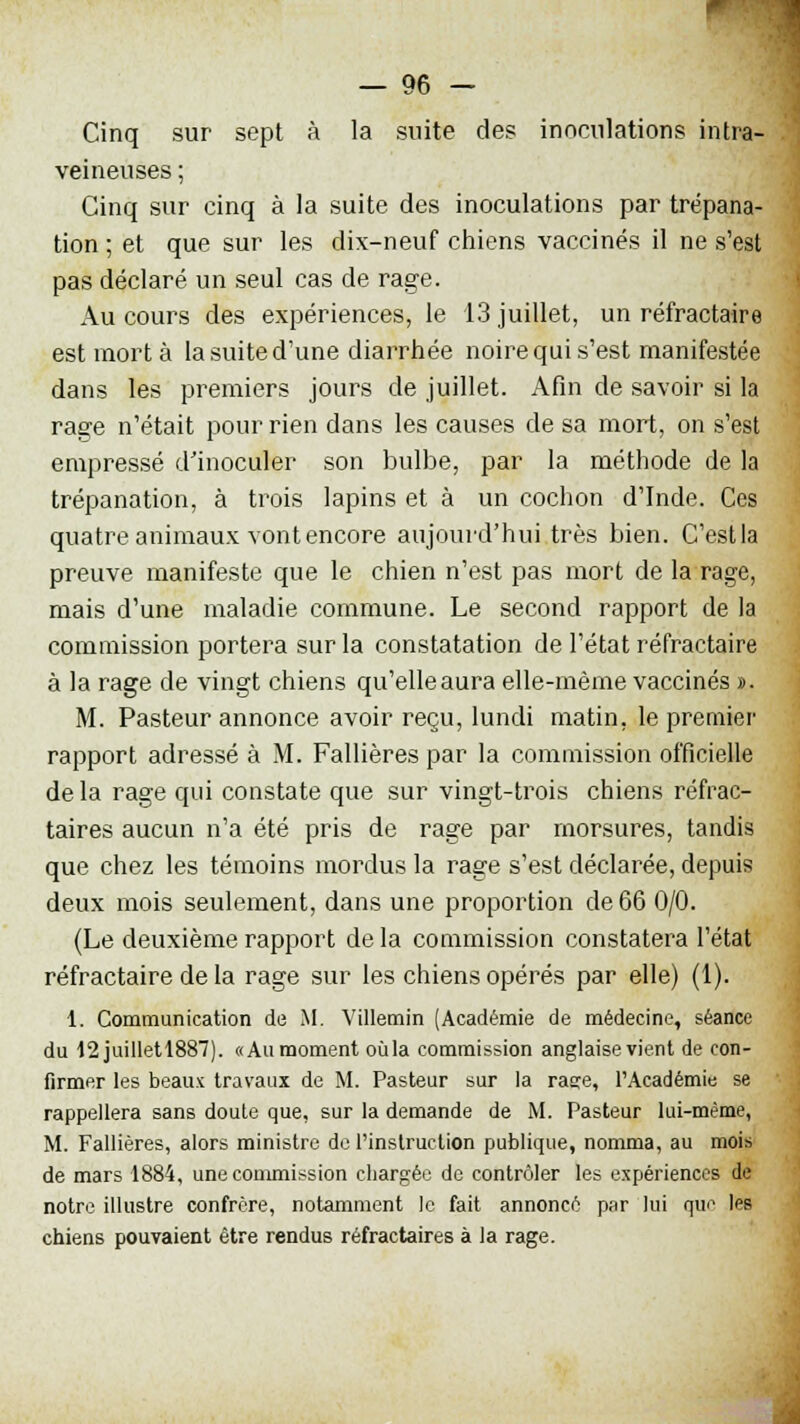 Cinq sur sept à la suite des inoculations intra- veineuses ; Cinq sur cinq à la suite des inoculations par trépana- tion ; et que sur les dix-neuf chiens vaccinés il ne s'est pas déclaré un seul cas de rage. Au cours des expériences, le 13 juillet, un réfractaire est mort à la suite d'une diarrhée noire qui s'est manifestée dans les premiers jours de juillet. Afin de savoir si la rage n'était pour rien dans les causes de sa mort, on s'est empressé d'inoculer son bulbe, par la méthode de la trépanation, à trois lapins et à un cochon d'Inde. Ces quatre animaux vont encore aujourd'hui très bien. C'estla preuve manifeste que le chien n'est pas mort de la rage, mais d'une maladie commune. Le second rapport de la commission portera sur la constatation de l'état réfractaire à la rage de vingt chiens qu'elleaura elle-même vaccinés ». M. Pasteur annonce avoir reçu, lundi matin, le premier rapport adressé à M. Fallières par la commission officielle delà rage qui constate que sur vingt-trois chiens réfrac- taires aucun n'a été pris de rage par morsures, tandis que chez les témoins mordus la rage s'est déclarée, depuis deux mois seulement, dans une proportion de 66 0/0. (Le deuxième rapport de la commission constatera l'état réfractaire de la rage sur les chiens opérés par elle) (1). 1. Communication de M. Villemin (Académie de médecine, séance du 12 juilletl887). «Aumoment oùla commission anglaise vient de con- firmer les beaux travaux de M. Pasteur sur la rase, l'Académie se rappellera sans doute que, sur la demande de M. Pasteur lui-même, M. Fallières, alors ministre de l'instruction publique, nomma, au mois de mars 1884, une commission chargée de contrôler les expériences de notre illustre confrère, notamment le fait annoncé par lui que Ips chiens pouvaient être rendus réfractaires à la rage.