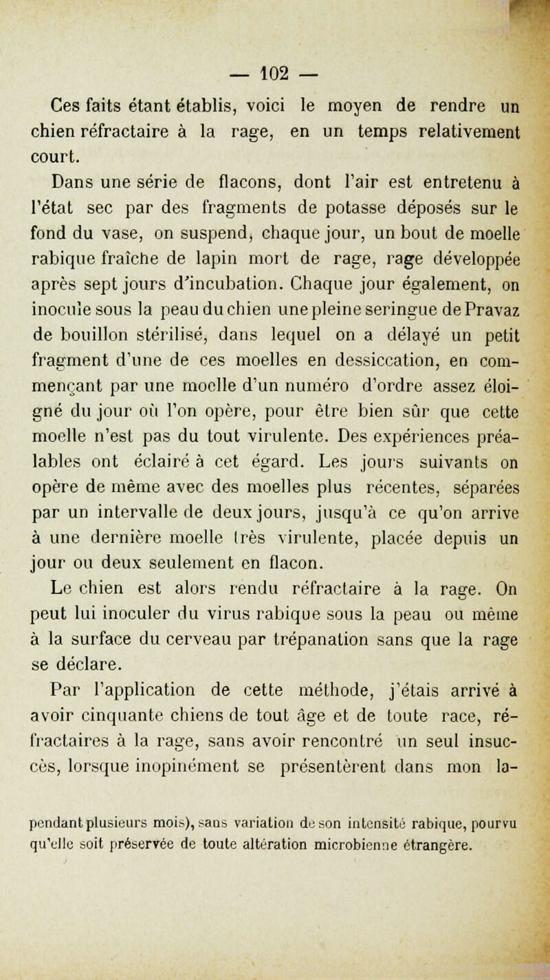 Ces faits étant établis, voici le moyen de rendre un chien réfractaire à la rage, en un temps relativement court. Dans une série de flacons, dont l'air est entretenu à l'état sec par des fragments de potasse déposés sur le fond du vase, on suspend, chaque jour, un bout de moelle rabique fraîche de lapin mort de rage, rage développée après sept jours d'incubation. Chaque jour également, on inocule sous la peau du chien une pleine seringue de Pravaz de bouillon stérilisé, dans lequel on a délayé un petit fragment d'une de ces moelles en dessiccation, en com- mençant par une moelle d'un numéro d'ordre assez éloi- gné du jour où l'on opère, pour être bien sûr que cette moelle n'est pas du tout virulente. Des expériences préa- lables ont éclairé à cet égard. Les jours suivants on opère de même avec des moelles plus récentes, séparées par un intervalle de deux jours, jusqu'à ce qu'on arrive à une dernière moelle 1res virulente, placée depuis un jour ou deux seulement en flacon. Le chien est alors rendu réfractaire à la rage. On peut lui inoculer du virus rabique sous la peau ou même à la surface du cerveau par trépanation sans que la rage se déclare. Par l'application de cette méthode, j'étais arrivé à avoir cinquante chiens de tout âge et de toute race, ré- fractaires à la rage, sans avoir rencontré un seul insuc- cès, lorsque inopinément se présentèrent dans mon la- pendant plusieurs mois), sans variation de son intensité rabique, pourvu qu'elle soit préservée de toute altération microbienne étrangère.