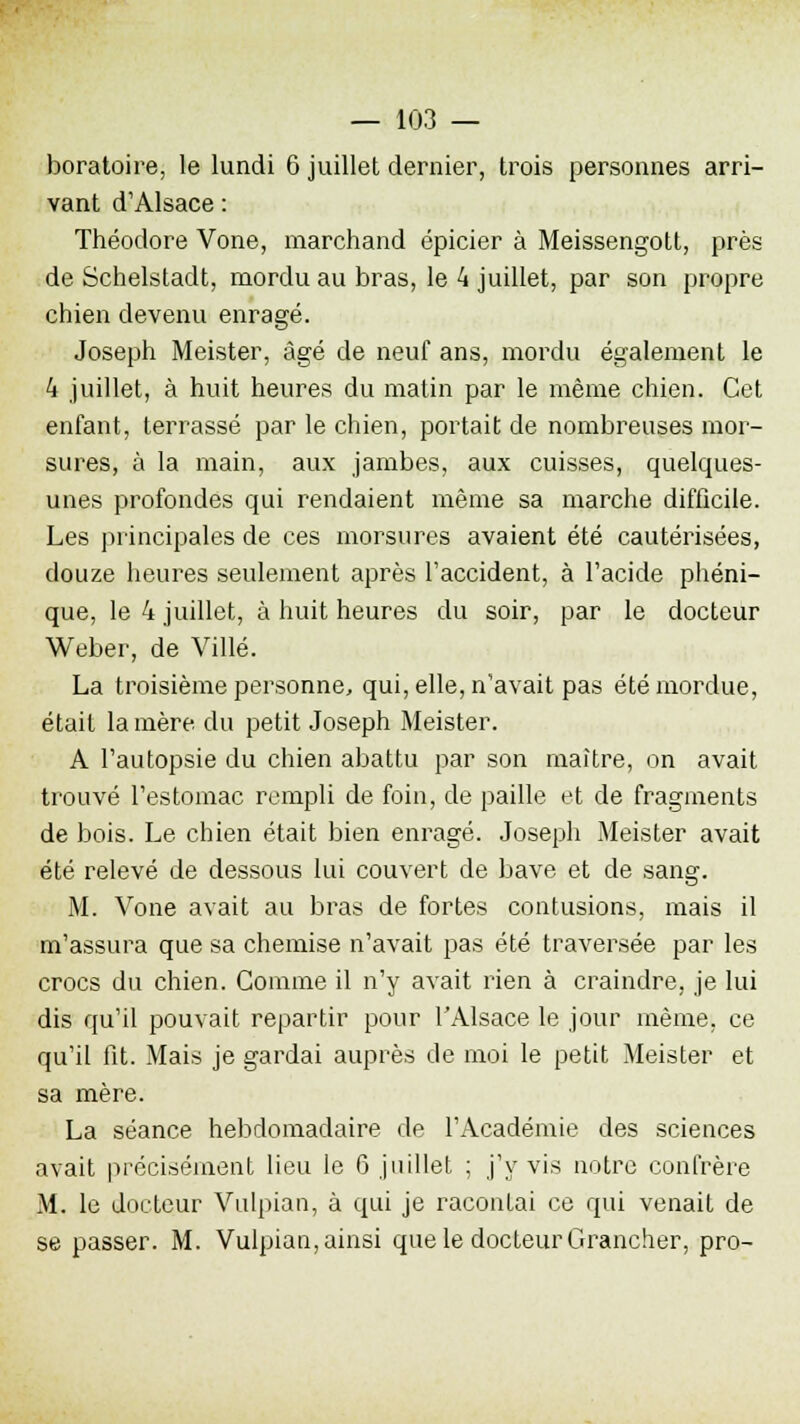 boratoire, le lundi 6 juillet dernier, trois personnes arri- vant d'Alsace : Théodore Vone, marchand épicier à Meissengott, près de Schelstadt, mordu au bras, le 4 juillet, par son propre chien devenu enragé. Joseph Meister, âgé de neuf ans, mordu également le 4 juillet, à huit heures du matin par le même chien. Cet enfant, terrassé par le chien, portait de nombreuses mor- sures, à la main, aux jambes, aux cuisses, quelques- unes profondes qui rendaient même sa marche difficile. Les principales de ces morsures avaient été cautérisées, douze heures seulement après l'accident, à l'acide phéni- que, le 4 juillet, à huit heures du soir, par le docteur Weber, de Ville. La troisième personne, qui, elle, n'avait pas été mordue, était lanière du petit Joseph Meister. A l'autopsie du chien abattu par son maître, on avait trouvé l'estomac rempli de foin, de paille et de fragments de bois. Le chien était bien enragé. Joseph Meister avait été relevé de dessous lui couvert de bave et de sang. M. Vone avait au bras de fortes contusions, mais il m'assura que sa chemise n'avait pas été traversée par les crocs du chien. Comme il n'y avait rien à craindre, je lui dis qu'il pouvait repartir pour l'Alsace le jour même, ce qu'il fit. Mais je gardai auprès de moi le petit Meister et sa mère. La séance hebdomadaire de l'Académie des sciences avait précisément lieu le 6 juillet ; j'y vis notre confrère M. le docteur Vulpian, à qui je racontai ce qui venait de se passer. M. Vulpian, ainsi que le docteur Grancher, pro-